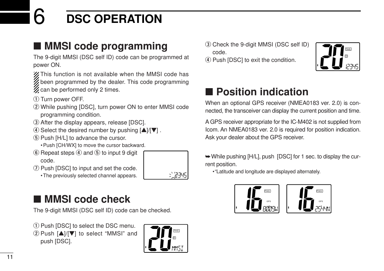 ■MMSI code programmingThe 9-digit MMSI (DSC self ID) code can be programmed atpower ON.This function is not available when the MMSI code hasbeen programmed by the dealer. This code programmingcan be performed only 2 times.qTurn power OFF.wWhile pushing [DSC], turn power ON to enter MMSI codeprogramming condition.eAfter the display appears, release [DSC].rSelect the desired number by pushing [Y]/[Z] . tPush [H/L] to advance the cursor.•Push [CH/WX] to move the cursor backward.yRepeat steps rand tto input 9 digitcode.uPush [DSC] to input and set the code.•The previously selected channel appears.■MMSI code checkThe 9-digit MMSI (DSC self ID) code can be checked.qPush [DSC] to select the DSC menu.wPush [Y]/[Z] to select “MMSI” andpush [DSC].eCheck the 9-digit MMSI (DSC self ID)code.rPush [DSC] to exit the condition.■Position indicationWhen an optional GPS receiver (NMEA0183 ver. 2.0) is con-nected, the transceiver can display the current position and time. A GPS receiver appropriate for the IC-M402 is not supplied fromIcom. An NMEA0183 ver. 2.0 is required for position indication.Ask your dealer about the GPS receiver.➥While pushing [H/L], push  [DSC] for 1 sec. to display the cur-rent position.•“Latitude and longitude are displayed alternately.ITAGGPSITAGGPS116DSC OPERATIONIDTAGIDTAG