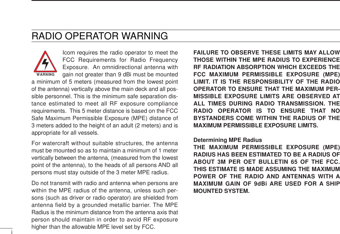 Icom requires the radio operator to meet theFCC Requirements for Radio FrequencyExposure.  An omnidirectional antenna withgain not greater than 9 dBi must be mounteda minimum of 5 meters (measured from the lowest pointof the antenna) vertically above the main deck and all pos-sible personnel. This is the minimum safe separation dis-tance estimated to meet all RF exposure compliancerequirements.  This 5 meter distance is based on the FCCSafe Maximum Permissible Exposure (MPE) distance of3 meters added to the height of an adult (2 meters) and isappropriate for all vessels. For watercraft without suitable structures, the antennamust be mounted so as to maintain a minimum of 1 metervertically between the antenna, (measured from the lowestpoint of the antenna), to the heads of all persons AND allpersons must stay outside of the 3 meter MPE radius.Do not transmit with radio and antenna when persons arewithin the MPE radius of the antenna, unless such per-sons (such as driver or radio operator) are shielded fromantenna field by a grounded metallic barrier. The MPERadius is the minimum distance from the antenna axis thatperson should maintain in order to avoid RF exposurehigher than the allowable MPE level set by FCC.FAILURE TO OBSERVE THESE LIMITS MAY ALLOWTHOSE WITHIN THE MPE RADIUS TO EXPERIENCERF RADIATION ABSORPTION WHICH EXCEEDS THEFCC MAXIMUM PERMISSIBLE EXPOSURE (MPE)LIMIT. IT IS THE RESPONSIBILITY OF THE RADIOOPERATOR TO ENSURE THAT THE MAXIMUM PER-MISSIBLE EXPOSURE LIMITS ARE OBSERVED ATALL TIMES DURING RADIO TRANSMISSION. THERADIO OPERATOR IS TO ENSURE THAT NOBYSTANDERS COME WITHIN THE RADIUS OF THEMAXIMUM PERMISSIBLE EXPOSURE LIMITS.Determining MPE Radius THE MAXIMUM PERMISSIBLE EXPOSURE (MPE)RADIUS HAS BEEN ESTIMATED TO BE A RADIUS OFABOUT 3M PER OET BULLETIN 65 OF THE FCC.THIS ESTIMATE IS MADE ASSUMING THE MAXIMUMPOWER OF THE RADIO AND ANTENNAS WITH AMAXIMUM GAIN OF 9dBi ARE USED FOR A SHIPMOUNTED SYSTEM.iWARNINGRADIO OPERATOR WARNING