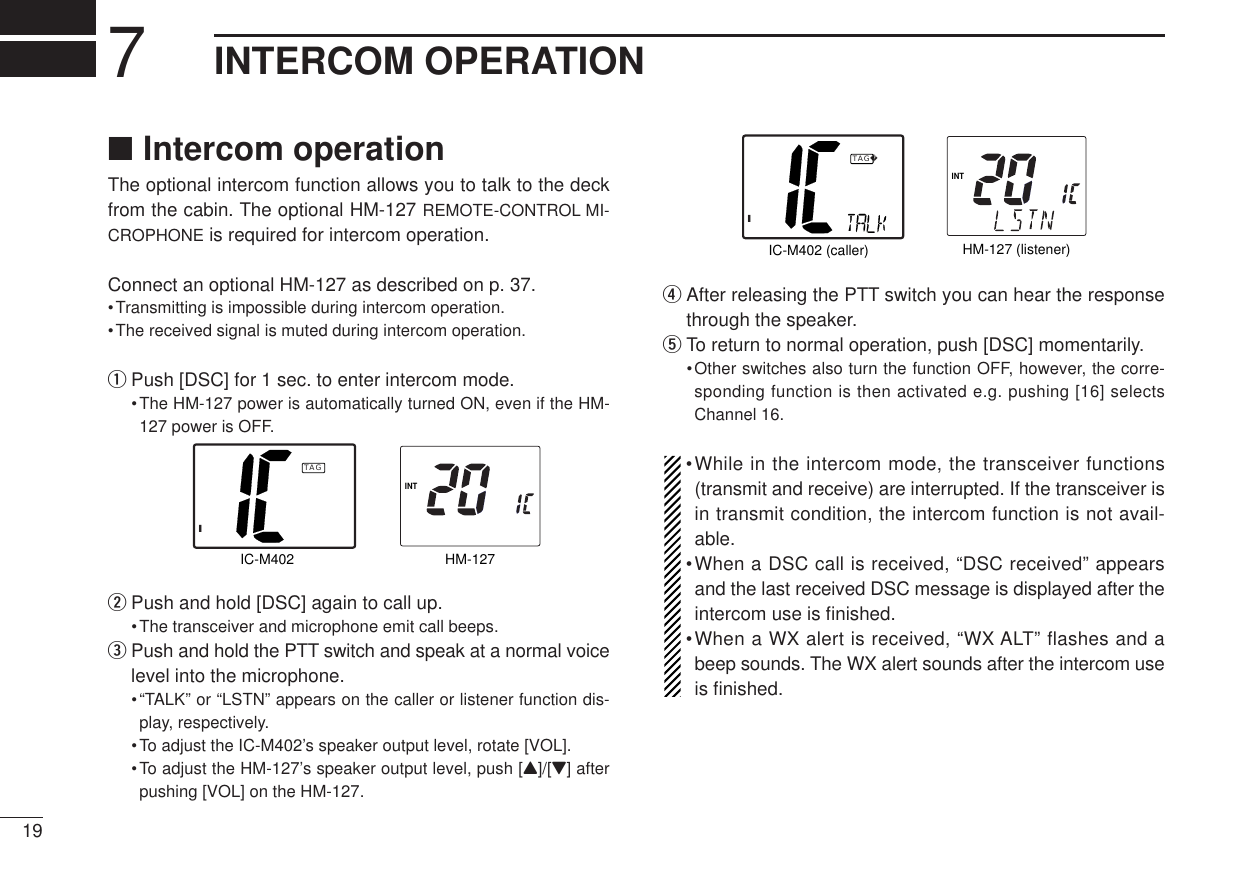 197INTERCOM OPERATION■Intercom operationThe optional intercom function allows you to talk to the deckfrom the cabin. The optional HM-127 REMOTE-CONTROL MI-CROPHONE is required for intercom operation.Connect an optional HM-127 as described on p. 37.•Transmitting is impossible during intercom operation.•The received signal is muted during intercom operation.qPush [DSC] for 1 sec. to enter intercom mode.•The HM-127 power is automatically turned ON, even if the HM-127 power is OFF.wPush and hold [DSC] again to call up.•The transceiver and microphone emit call beeps.ePush and hold the PTT switch and speak at a normal voicelevel into the microphone.•“TALK” or “LSTN” appears on the caller or listener function dis-play, respectively.•To adjust the IC-M402’s speaker output level, rotate [VOL].•To adjust the HM-127’s speaker output level, push [Y]/[Z] afterpushing [VOL] on the HM-127.rAfter releasing the PTT switch you can hear the responsethrough the speaker.tTo return to normal operation, push [DSC] momentarily.•Other switches also turn the function OFF, however, the corre-sponding function is then activated e.g. pushing [16] selectsChannel 16.•While in the intercom mode, the transceiver functions(transmit and receive) are interrupted. If the transceiver isin transmit condition, the intercom function is not avail-able.•When a DSC call is received, “DSC received” appearsand the last received DSC message is displayed after theintercom use is ﬁnished.•When a WX alert is received, “WX ALT” flashes and abeep sounds. The WX alert sounds after the intercom useis ﬁnished.INTHM-127 (listener)IC-M402 (caller)ITAGINTHM-127IC-M402ITAG