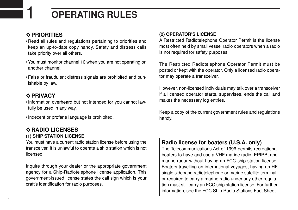 11OPERATING RULES◊PRIORITIES•Read all rules and regulations pertaining to priorities andkeep an up-to-date copy handy. Safety and distress callstake priority over all others.•You must monitor channel 16 when you are not operating onanother channel.•False or fraudulent distress signals are prohibited and pun-ishable by law.◊PRIVACY•Information overheard but not intended for you cannot law-fully be used in any way.•Indecent or profane language is prohibited.◊RADIO LICENSES(1) SHIP STATION LICENSEYou must have a current radio station license before using thetransceiver. It is unlawful to operate a ship station which is notlicensed.Inquire through your dealer or the appropriate governmentagency for a Ship-Radiotelephone license application. Thisgovernment-issued license states the call sign which is yourcraft’s identiﬁcation for radio purposes.(2) OPERATOR’S LICENSEA Restricted Radiotelephone Operator Permit is the licensemost often held by small vessel radio operators when a radiois not required for safety purposes.The Restricted Radiotelephone Operator Permit must beposted or kept with the operator. Only a licensed radio opera-tor may operate a transceiver.However, non-licensed individuals may talk over a transceiverif a licensed operator starts, supervises, ends the call andmakes the necessary log entries.Keep a copy of the current government rules and regulationshandy.Radio license for boaters (U.S.A. only)The Telecommunications Act of 1996 permits recreationalboaters to have and use a VHF marine radio, EPIRB, andmarine radar without having an FCC ship station license.Boaters travelling on international voyages, having an HFsingle sideband radiotelephone or marine satellite terminal,or required to carry a marine radio under any other regula-tion must still carry an FCC ship station license. For furtherinformation, see the FCC Ship Radio Stations Fact Sheet.