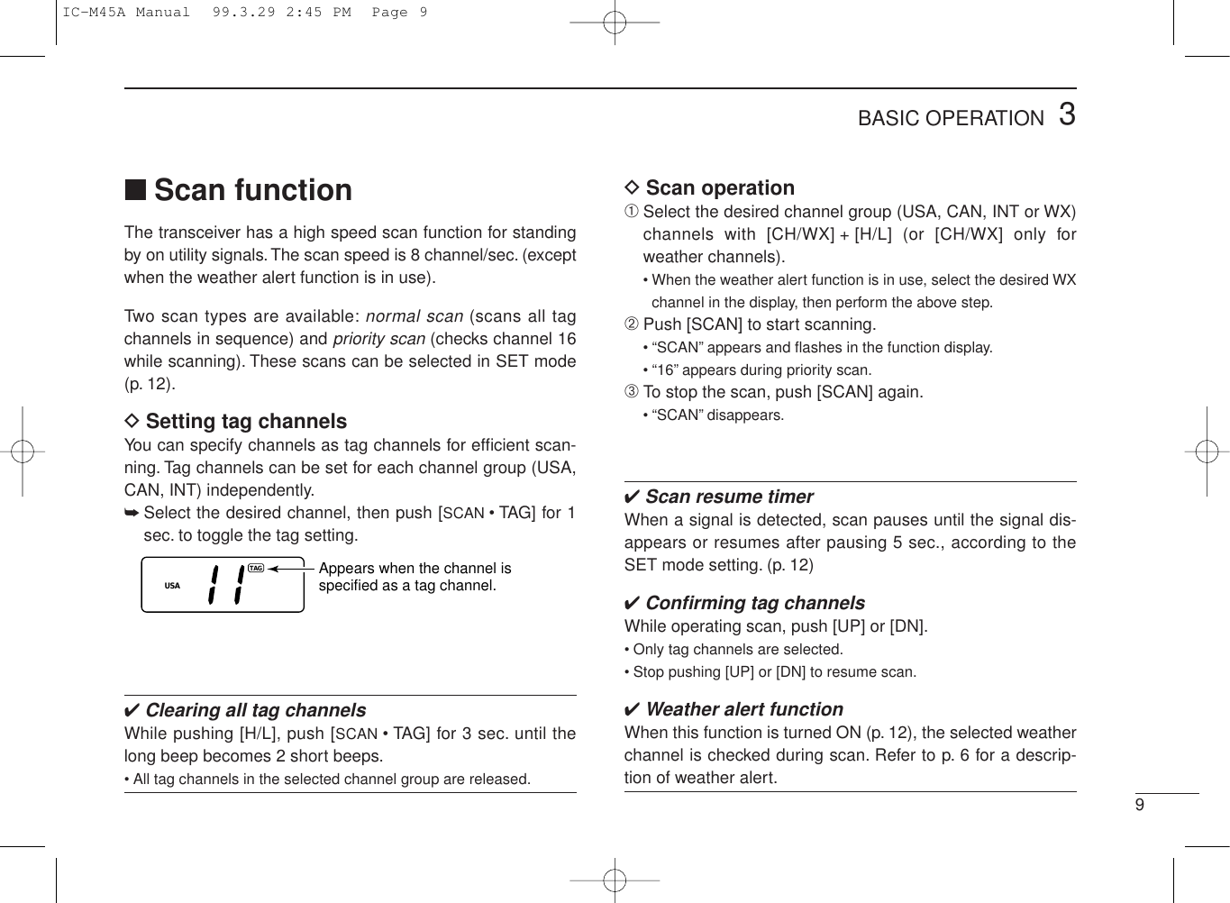 93BASIC OPERATION■Scan functionThe transceiver has a high speed scan function for standingby on utility signals. The scan speed is 8 channel/sec. (exceptwhen the weather alert function is in use).Two scan types are available:normal scan (scans all tagchannels in sequence) and priority scan (checks channel 16while scanning). These scans can be selected in SET mode(p. 12).DSetting tag channelsYou can specify channels as tag channels for efﬁcient scan-ning. Tag channels can be set for each channel group (USA,CAN, INT) independently.➥Select the desired channel, then push [SCAN • TAG] for 1sec. to toggle the tag setting.✔Clearing all tag channelsWhile pushing [H/L], push [SCAN • TAG] for 3 sec. until thelong beep becomes 2 short beeps.• All tag channels in the selected channel group are released.USATAGAppears when the channel isspecified as a tag channel.DScan operation➀Select the desired channel group (USA, CAN, INT or WX)channels with [CH/WX] + [H/L] (or [CH/WX] only forweather channels).• When the weather alert function is in use, select the desired WXchannel in the display, then perform the above step.➁Push [SCAN] to start scanning.• “SCAN” appears and ﬂashes in the function display.• “16” appears during priority scan.➂To stop the scan, push [SCAN] again.• “SCAN” disappears.✔Scan resume timerWhen a signal is detected, scan pauses until the signal dis-appears or resumes after pausing 5 sec., according to theSET mode setting. (p. 12)✔Conﬁrming tag channelsWhile operating scan, push [UP] or [DN].• Only tag channels are selected.• Stop pushing [UP] or [DN] to resume scan.✔Weather alert functionWhen this function is turned ON (p. 12), the selected weatherchannel is checked during scan. Refer to p. 6 for a descrip-tion of weather alert.IC-M45A Manual  99.3.29 2:45 PM  Page 9