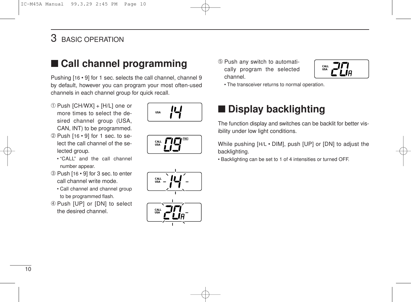 103BASIC OPERATION■Call channel programmingPushing [16 • 9] for 1 sec. selects the call channel, channel 9by default, however you can program your most often-usedchannels in each channel group for quick recall.➀Push [CH/WX] + [H/L] one ormore times to select the de-sired channel group (USA,CAN, INT) to be programmed.➁Push [16 • 9] for 1 sec. to se-lect the call channel of the se-lected group.• “CALL” and the call channelnumber appear.➂Push [16 • 9] for 3 sec. to entercall channel write mode.• Call channel and channel groupto be programmed ﬂash.➃Push [UP] or [DN] to selectthe desired channel.USACALLUSATAGCALLUSACALLUSA➄Push any switch to automati-cally program the selectedchannel.• The transceiver returns to normal operation.■Display backlightingThe function display and switches can be backlit for better vis-ibility under low light conditions.While pushing [H/L • DIM], push [UP] or [DN] to adjust thebacklighting.• Backlighting can be set to 1 of 4 intensities or turned OFF.CALLUSAIC-M45A Manual  99.3.29 2:45 PM  Page 10