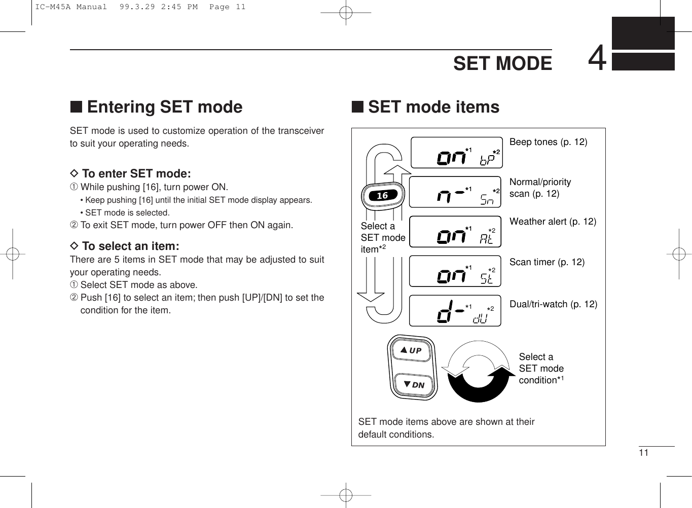 114SET MODE■Entering SET modeSET mode is used to customize operation of the transceiverto suit your operating needs.DTo enter SET mode:➀While pushing [16], turn power ON.• Keep pushing [16] until the initial SET mode display appears.• SET mode is selected.➁To exit SET mode, turn power OFF then ON again.DTo select an item:There are 5 items in SET mode that may be adjusted to suityour operating needs.➀Select SET mode as above.➁Push [16] to select an item; then push [UP]/[DN] to set thecondition for the item.■SET mode itemsBeep tones (p. 12)Normal/priorityscan (p. 12)*1*2Weather alert (p. 12)Scan timer (p. 12)Dual/tri-watch (p. 12)Select aSET modeitem*2Select aSET modecondition*116UDNP*1*2*1*2*1*1*2*1*2*1*2*1*2*1*1*1*2SET mode items above are shown at theirdefault conditions.IC-M45A Manual  99.3.29 2:45 PM  Page 11