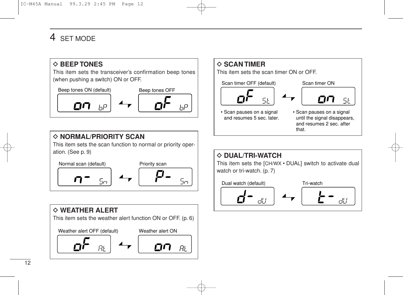 DSCAN TIMERThis item sets the scan timer ON or OFF.DWEATHER ALERTThis item sets the weather alert function ON or OFF. (p. 6)124SET MODEBeep tones ON (default) Beep tones OFFNormal scan (default) Priority scanWeather alert OFF (default) Weather alert ONScan timer OFF (default) Scan timer ON• Scan pauses on a signal and resumes 5 sec. later. • Scan pauses on a signal until the signal disappears,  and resumes 2 sec. after that.Dual watch (default) Tri-watchDBEEP TONESThis item sets the transceiver’s confirmation beep tones(when pushing a switch) ON or OFF.DNORMAL/PRIORITY SCANThis item sets the scan function to normal or priority oper-ation. (See p. 9) DDUAL/TRI-WATCHThis item sets the [CH/WX •DUAL] switch to activate dualwatch or tri-watch. (p. 7)IC-M45A Manual  99.3.29 2:45 PM  Page 12