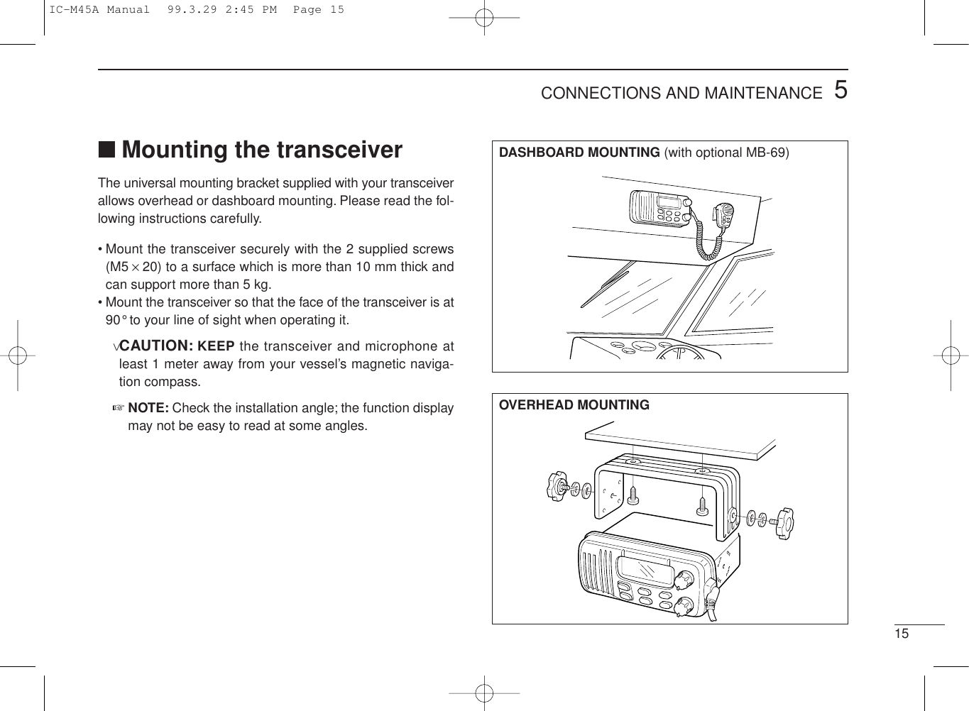 155CONNECTIONS AND MAINTENANCE■Mounting the transceiverThe universal mounting bracket supplied with your transceiverallows overhead or dashboard mounting. Please read the fol-lowing instructions carefully.• Mount the transceiver securely with the 2 supplied screws(M5 ×20) to a surface which is more than 10 mm thick andcan support more than 5 kg.• Mount the transceiver so that the face of the transceiver is at90° to your line of sight when operating it.vCAUTION: KEEP the transceiver and microphone atleast 1 meter away from your vessel’s magnetic naviga-tion compass.☞NOTE: Check the installation angle; the function displaymay not be easy to read at some angles.DASHBOARD MOUNTING (with optional MB-69)OVERHEAD MOUNTINGIC-M45A Manual  99.3.29 2:45 PM  Page 15