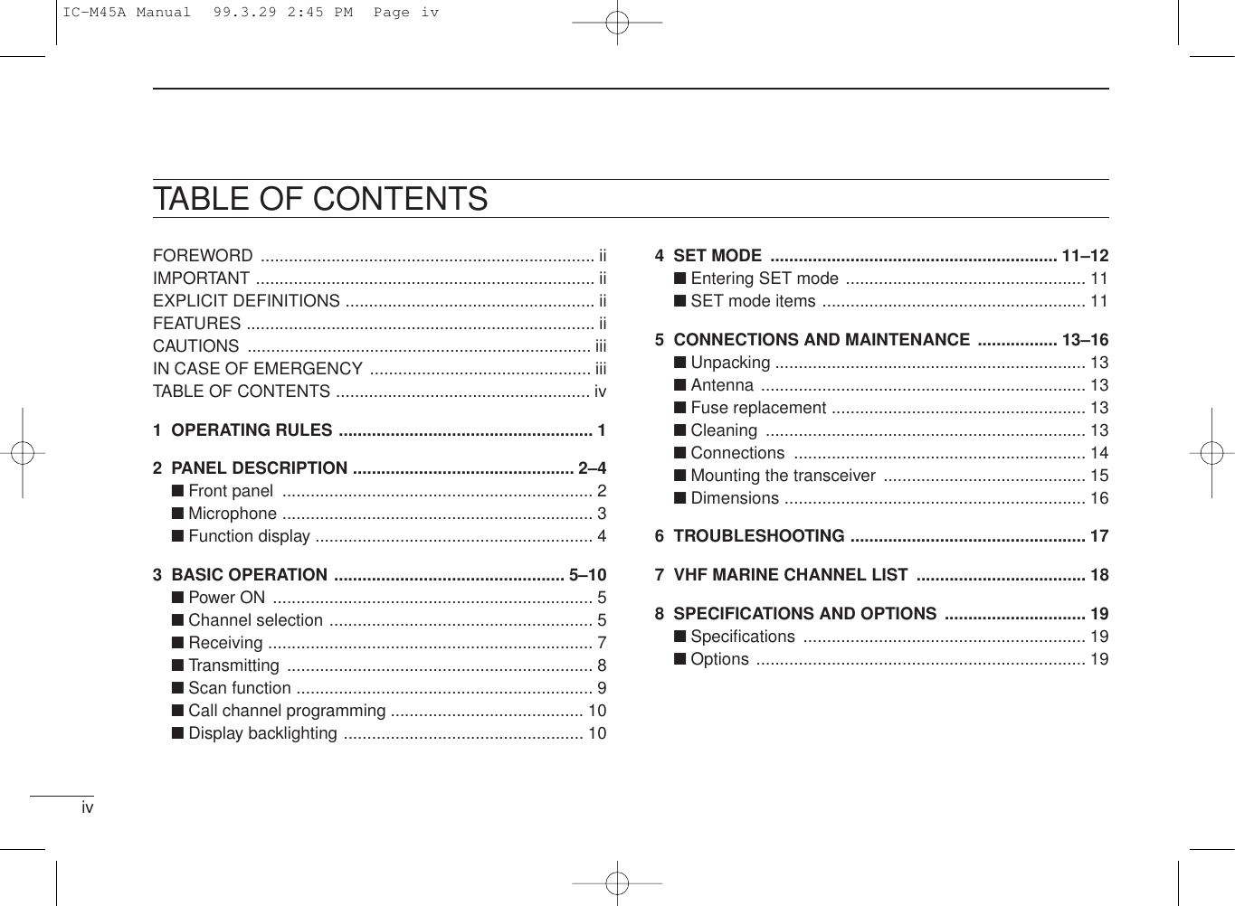 ivFOREWORD ....................................................................... iiIMPORTANT ........................................................................ iiEXPLICIT DEFINITIONS ..................................................... iiFEATURES .......................................................................... iiCAUTIONS ......................................................................... iiiIN CASE OF EMERGENCY ............................................... iiiTABLE OF CONTENTS ...................................................... iv1 OPERATING RULES ...................................................... 12 PANEL DESCRIPTION ............................................... 2–4■Front panel .................................................................. 2■Microphone .................................................................. 3■Function display ........................................................... 43 BASIC OPERATION ................................................. 5–10■Power ON .................................................................... 5■Channel selection ........................................................ 5■Receiving ..................................................................... 7■Transmitting ................................................................. 8■Scan function ............................................................... 9■Call channel programming ......................................... 10■Display backlighting ................................................... 10TABLE OF CONTENTS4 SET MODE ............................................................. 11–12■Entering SET mode ................................................... 11■SET mode items ........................................................ 115 CONNECTIONS AND MAINTENANCE ................. 13–16■Unpacking .................................................................. 13■Antenna ..................................................................... 13■Fuse replacement ...................................................... 13■Cleaning .................................................................... 13■Connections .............................................................. 14■Mounting the transceiver ........................................... 15■Dimensions ................................................................ 166 TROUBLESHOOTING .................................................. 177 VHF MARINE CHANNEL LIST .................................... 188 SPECIFICATIONS AND OPTIONS .............................. 19■Speciﬁcations ............................................................ 19■Options ...................................................................... 19IC-M45A Manual  99.3.29 2:45 PM  Page iv