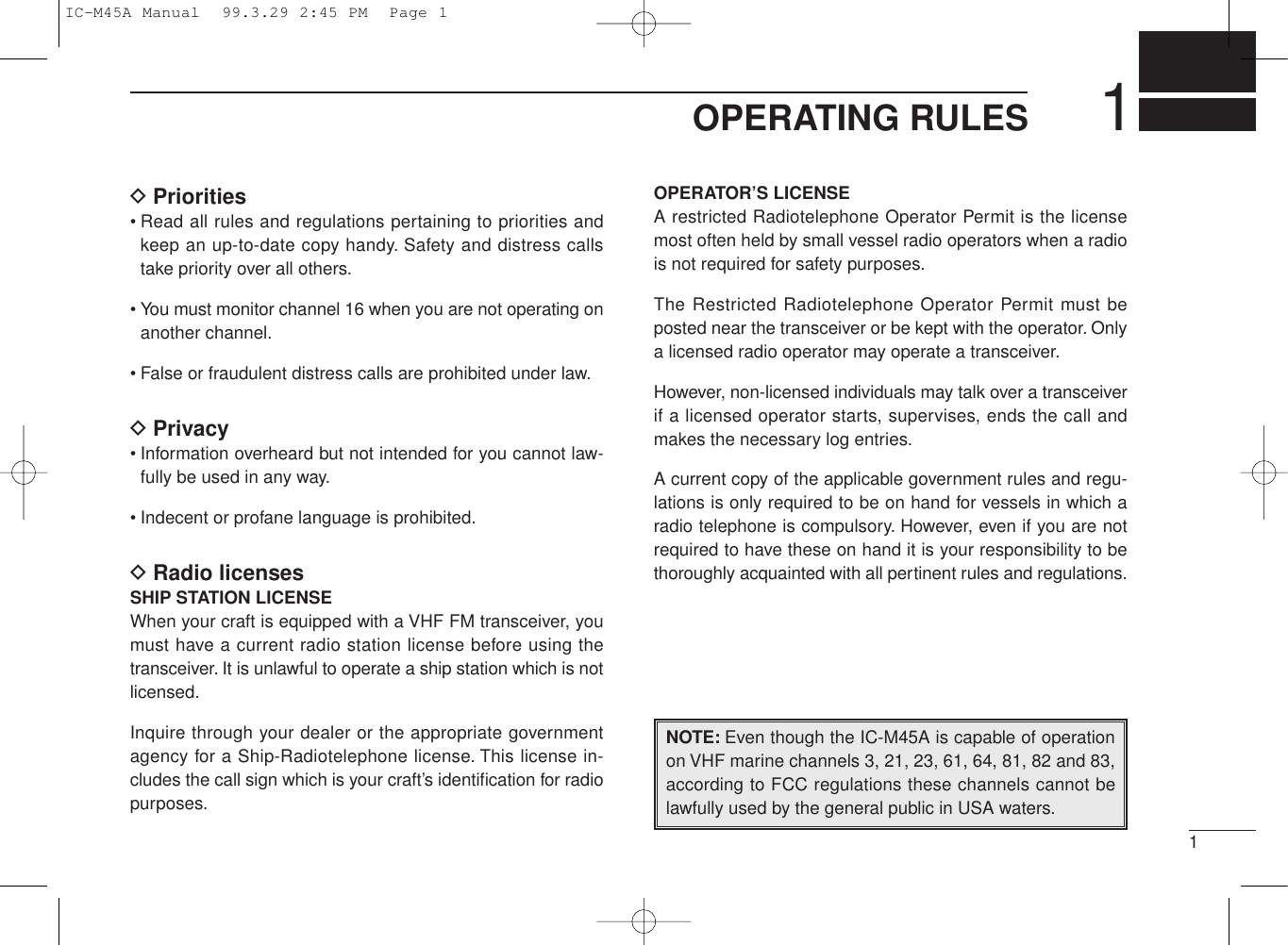 11OPERATING RULESDPriorities• Read all rules and regulations pertaining to priorities andkeep an up-to-date copy handy. Safety and distress callstake priority over all others.• You must monitor channel 16 when you are not operating onanother channel.• False or fraudulent distress calls are prohibited under law.DPrivacy• Information overheard but not intended for you cannot law-fully be used in any way.• Indecent or profane language is prohibited.DRadio licensesSHIP STATION LICENSEWhen your craft is equipped with a VHF FM transceiver, youmust have a current radio station license before using thetransceiver. It is unlawful to operate a ship station which is notlicensed.Inquire through your dealer or the appropriate governmentagency for a Ship-Radiotelephone license. This license in-cludes the call sign which is your craft’s identiﬁcation for radiopurposes.OPERATOR’S LICENSEA restricted Radiotelephone Operator Permit is the licensemost often held by small vessel radio operators when a radiois not required for safety purposes.The Restricted Radiotelephone Operator Permit must beposted near the transceiver or be kept with the operator. Onlya licensed radio operator may operate a transceiver.However, non-licensed individuals may talk over a transceiverif a licensed operator starts, supervises, ends the call andmakes the necessary log entries.A current copy of the applicable government rules and regu-lations is only required to be on hand for vessels in which aradio telephone is compulsory. However, even if you are notrequired to have these on hand it is your responsibility to bethoroughly acquainted with all pertinent rules and regulations.NOTE: Even though the IC-M45A is capable of operationon VHF marine channels 3, 21, 23, 61, 64, 81, 82 and 83,according to FCC regulations these channels cannot belawfully used by the general public in USA waters.IC-M45A Manual  99.3.29 2:45 PM  Page 1