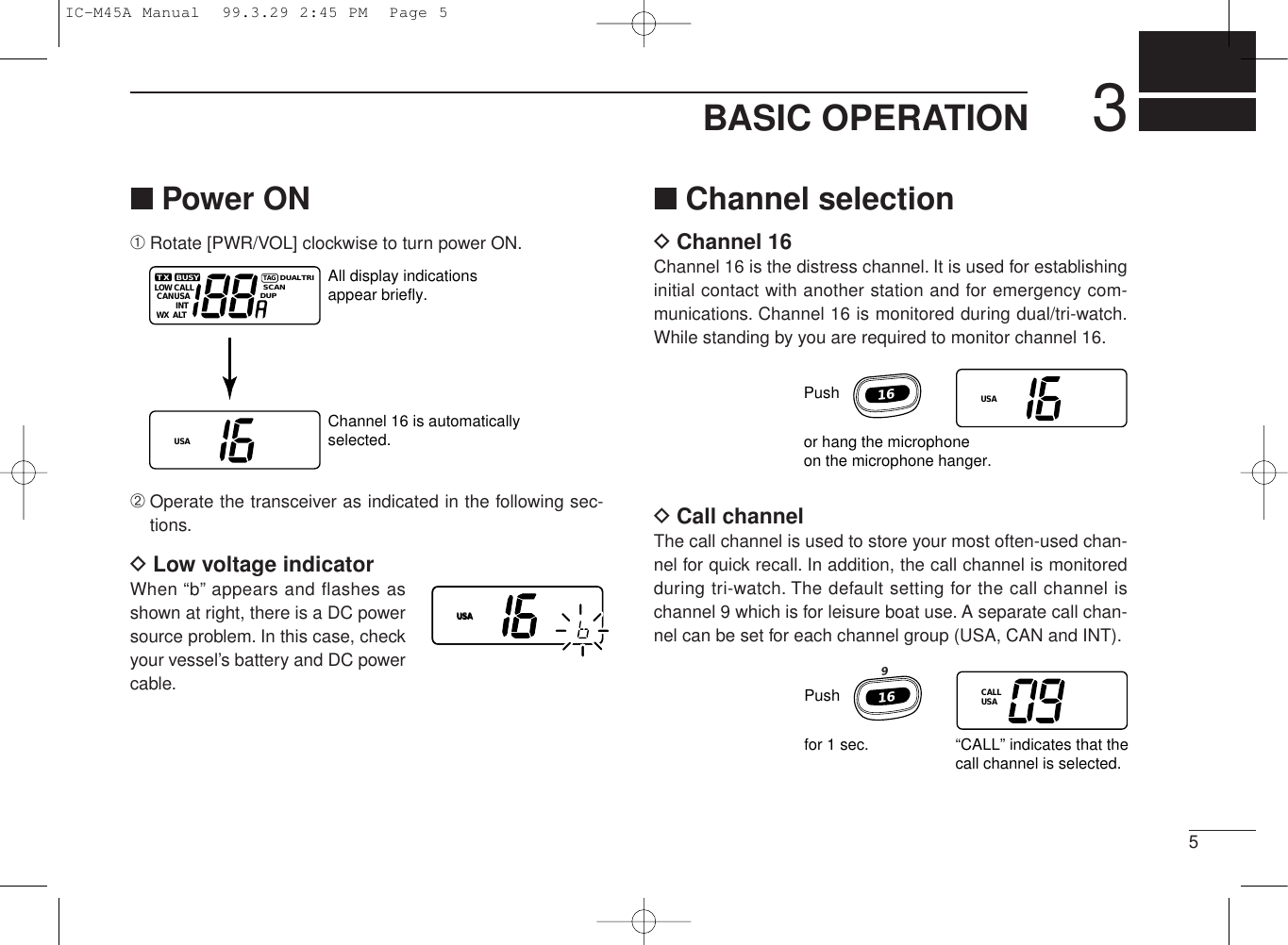 53BASIC OPERATION■Power ON➀Rotate [PWR/VOL] clockwise to turn power ON.➁Operate the transceiver as indicated in the following sec-tions.DLow voltage indicatorWhen “b” appears and flashes asshown at right, there is a DC powersource problem. In this case, checkyour vessel’s battery and DC powercable.LOW CALLCANUSAUSAINTALTWXTXTAGDUALSCANDUPTRIBUSY All display indicationsappear briefly.Channel 16 is automaticallyselected.■Channel selectionDChannel 16Channel 16 is the distress channel. It is used for establishinginitial contact with another station and for emergency com-munications. Channel 16 is monitored during dual/tri-watch.While standing by you are required to monitor channel 16.DCall channelThe call channel is used to store your most often-used chan-nel for quick recall. In addition, the call channel is monitoredduring tri-watch. The default setting for the call channel ischannel 9 which is for leisure boat use. A separate call chan-nel can be set for each channel group (USA, CAN and INT).USAUSAUSAPushor hang the microphoneon the microphone hanger.16Pushfor 1 sec. “CALL” indicates that thecall channel is selected.169CALLUSAIC-M45A Manual  99.3.29 2:45 PM  Page 5