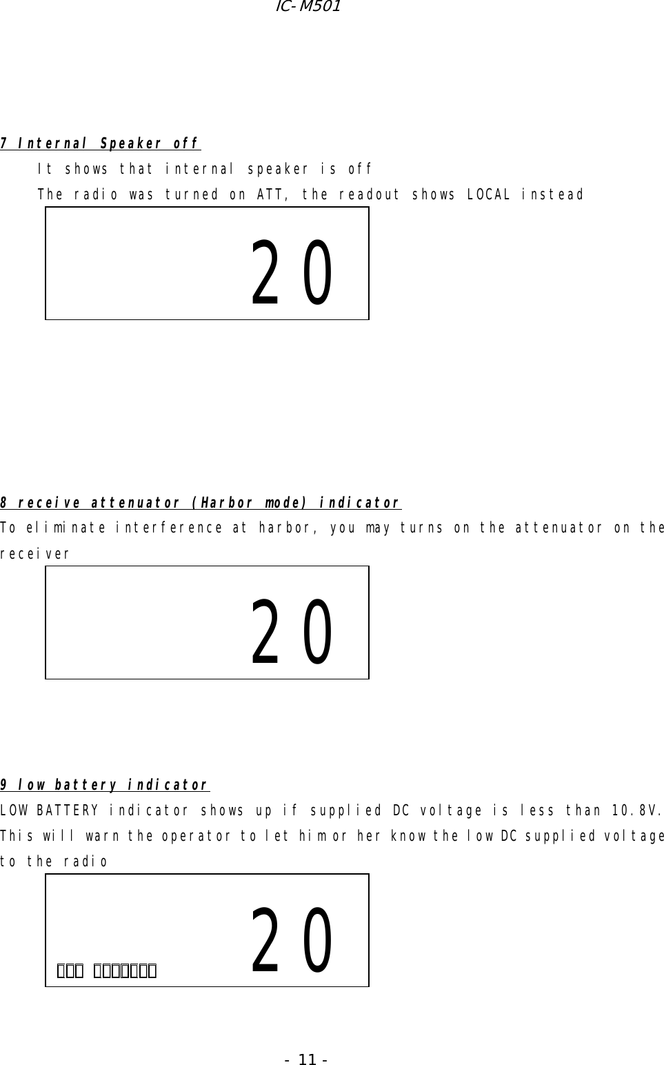 IC-M501 - 11 -    7 Internal Speaker off It shows that internal speaker is off The radio was turned on ATT, the readout shows LOCAL instead            8 receive attenuator (Harbor mode) indicator To eliminate interference at harbor, you may turns on the attenuator on the receiver          9 low battery indicator LOW BATTERY indicator shows up if supplied DC voltage is less than 10.8V. This will warn the operator to let him or her know the low DC supplied voltage to the radio                              20                      20                        20
