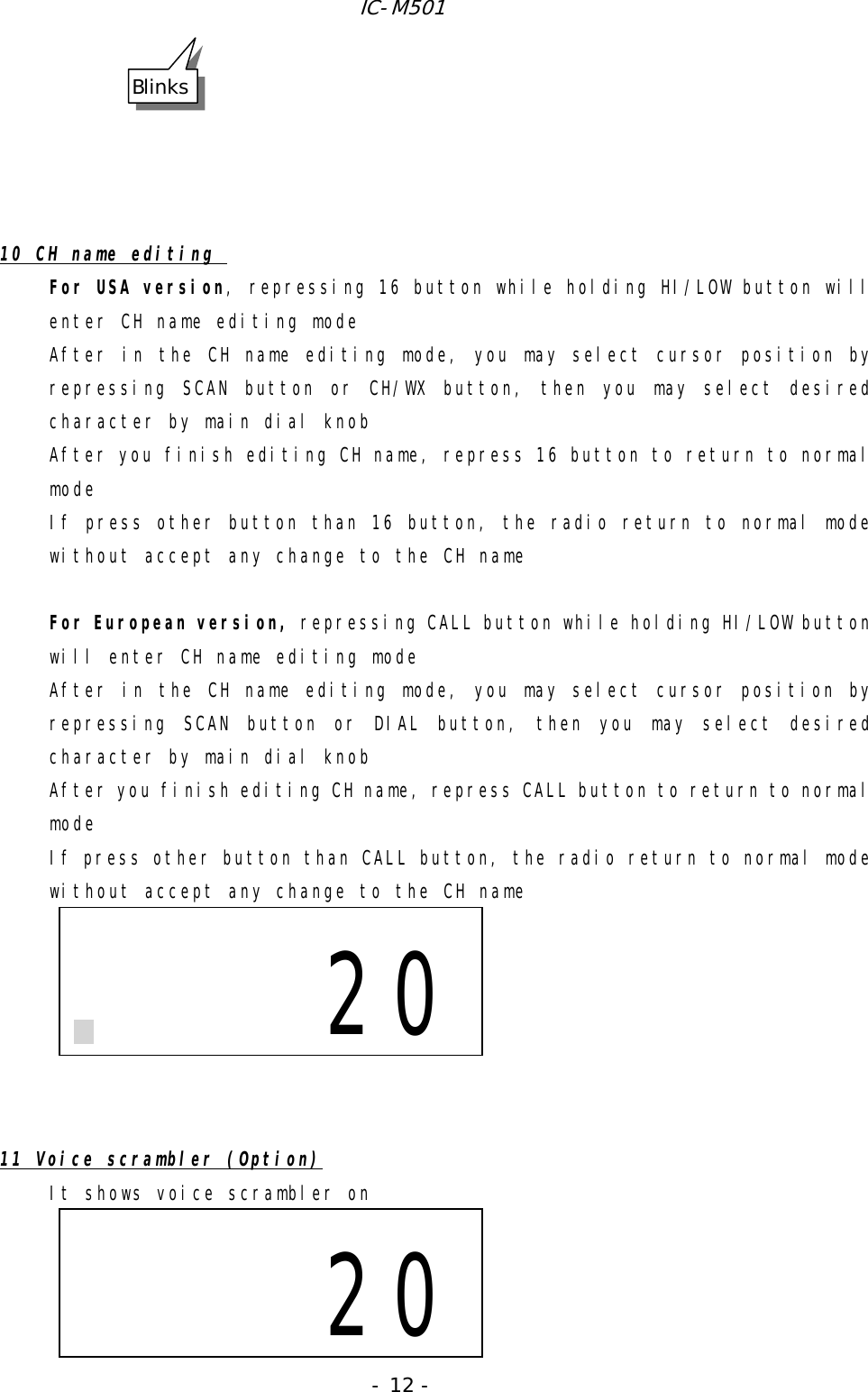 IC-M501 - 12 -      10 CH name editing  For USA version, repressing 16 button while holding HI/LOW button will enter CH name editing mode After in the CH name editing mode, you may select cursor position by repressing SCAN button or CH/WX button, then you may select desired character by main dial knob After you finish editing CH name, repress 16 button to return to normal mode If press other button than 16 button, the radio return to normal mode without accept any change to the CH name   For European version, repressing CALL button while holding HI/LOW button will enter CH name editing mode After in the CH name editing mode, you may select cursor position by repressing SCAN button or DIAL button, then you may select desired character by main dial knob After you finish editing CH name, repress CALL button to return to normal mode If press other button than CALL button, the radio return to normal mode without accept any change to the CH name         11 Voice scrambler (Option) It shows voice scrambler on                          20Blinks                         20