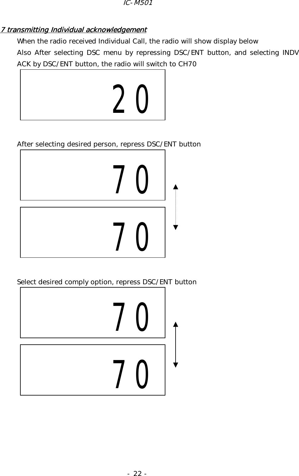 IC-M501 - 22 - 7 transmitting Individual ack7 transmitting Individual ack7 transmitting Individual ack7 transmitting Individual acknowledgementnowledgementnowledgementnowledgement    When the radio received Individual Call, the radio will show display below Also After selecting DSC menu by repressing DSC/ENT button, and selecting INDV ACK by DSC/ENT button, the radio will switch to CH70       After selecting desired person, repress DSC/ENT button            Select desired comply option, repress DSC/ENT button                70     70         20     70     70