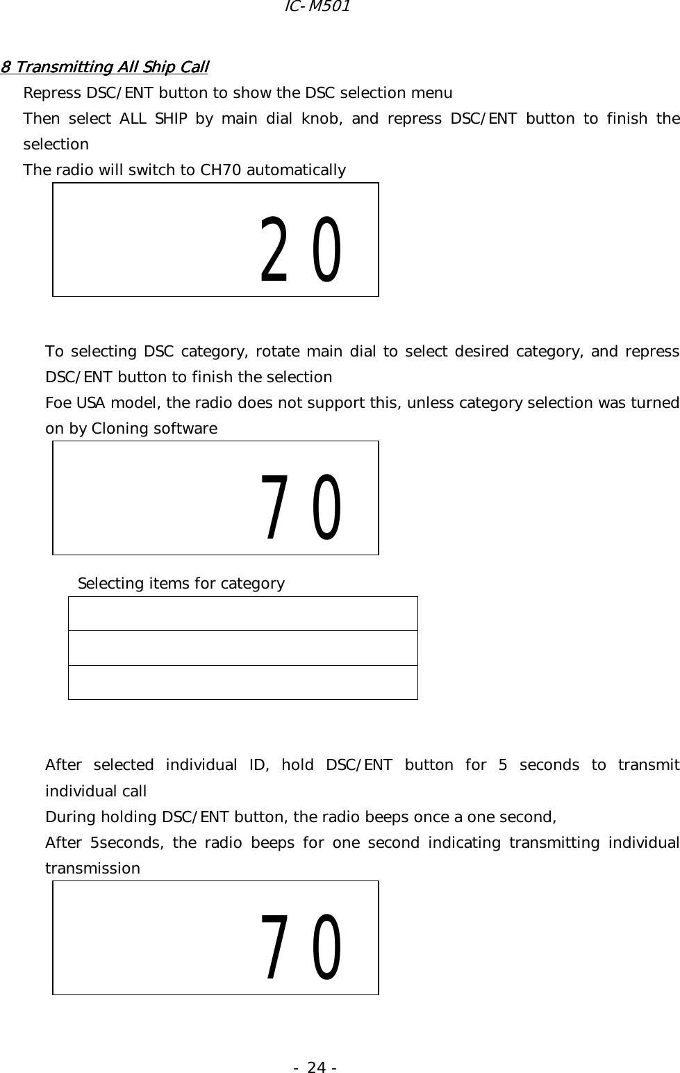 IC-M501 - 24 - 8 Transmitt8 Transmitt8 Transmitt8 Transmitting All Ship Calling All Ship Calling All Ship Calling All Ship Call    Repress DSC/ENT button to show the DSC selection menu Then select ALL SHIP by main dial knob, and repress DSC/ENT button to finish the selection The radio will switch to CH70 automatically       To selecting DSC category, rotate main dial to select desired category, and repress DSC/ENT button to finish the selection Foe USA model, the radio does not support this, unless category selection was turned on by Cloning software            After selected individual ID, hold DSC/ENT button for 5 seconds to transmit individual call During holding DSC/ENT button, the radio beeps once a one second, After 5seconds, the radio beeps for one second indicating transmitting individual transmission               20     70   70Selecting items for category