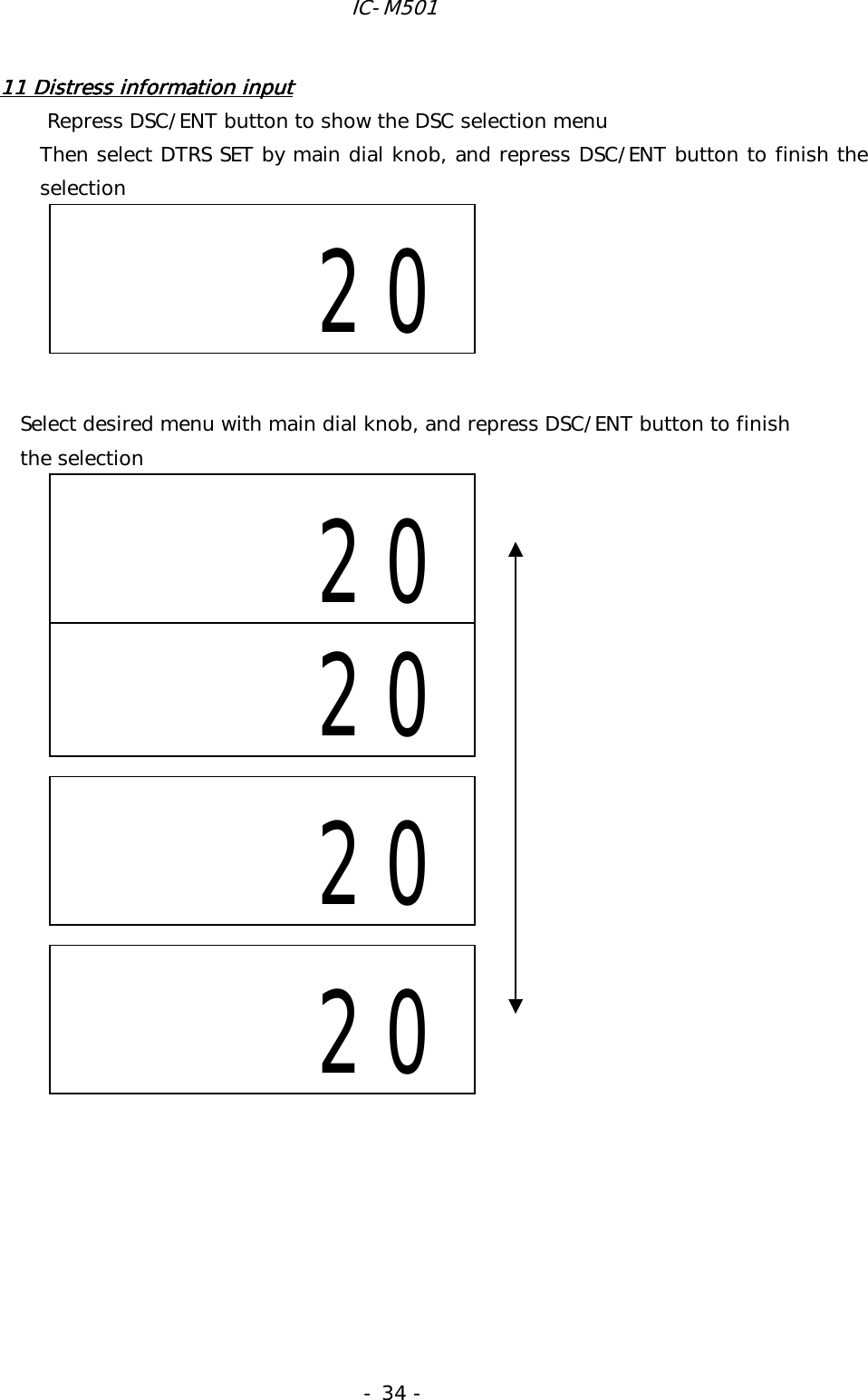 IC-M501 - 34 - 11 Distress information input11 Distress information input11 Distress information input11 Distress information input          Repress DSC/ENT button to show the DSC selection menu Then select DTRS SET by main dial knob, and repress DSC/ENT button to finish the selection                      Select desired menu with main dial knob, and repress DSC/ENT button to finish   the selection                                                                                                              20     20     20     20      20