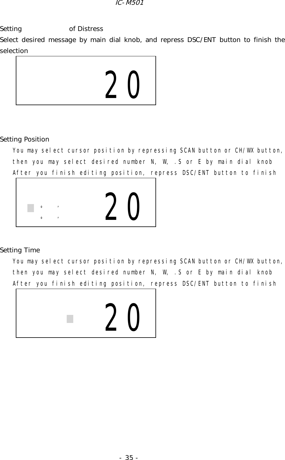 IC-M501 - 35 - Setting   of Distress Select desired message by main dial knob, and repress DSC/ENT button to finish the selection              Setting Position You may select cursor position by repressing SCAN button or CH/WX button, then you may select desired number N, W, .S or E by main dial knob After you finish editing position, repress DSC/ENT button to finish       Setting Time You may select cursor position by repressing SCAN button or CH/WX button, then you may select desired number N, W, .S or E by main dial knob After you finish editing position, repress DSC/ENT button to finish                                                 20    °’ °’ 20          20