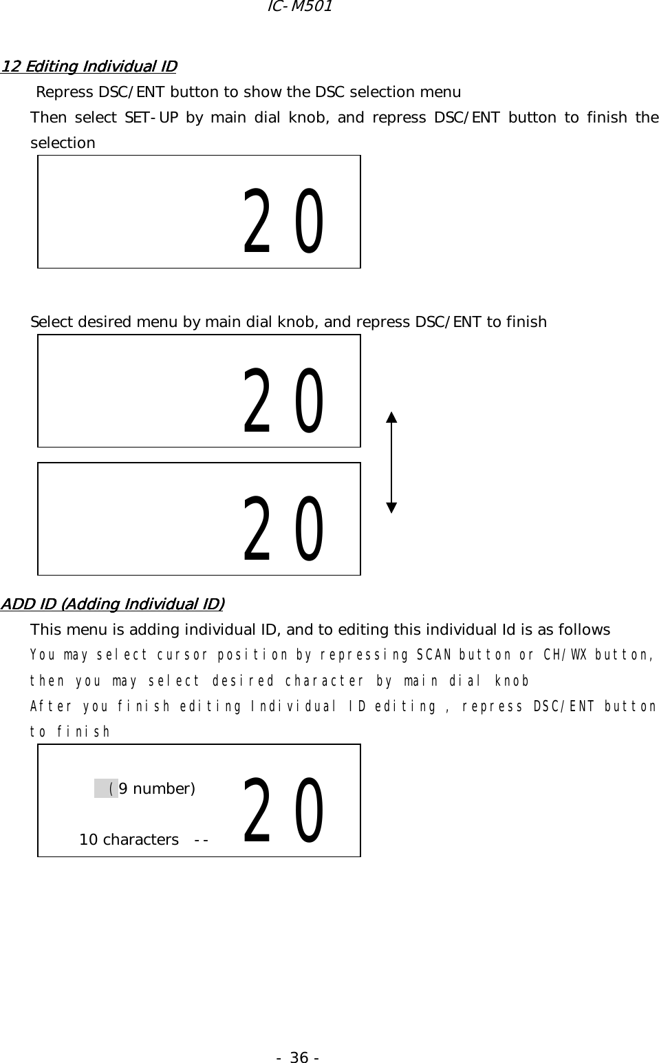 IC-M501 - 36 - 12 Editing Individual ID12 Editing Individual ID12 Editing Individual ID12 Editing Individual ID          Repress DSC/ENT button to show the DSC selection menu Then select SET-UP by main dial knob, and repress DSC/ENT button to finish the selection       Select desired menu by main dial knob, and repress DSC/ENT to finish           ADD ID (Adding Individual ID)ADD ID (Adding Individual ID)ADD ID (Adding Individual ID)ADD ID (Adding Individual ID)    This menu is adding individual ID, and to editing this individual Id is as follows You may select cursor position by repressing SCAN button or CH/WX button, then you may select desired character by main dial knob After you finish editing Individual ID editing , repress DSC/ENT button to finish                    20        20  (9 number)  10 characters--  20     20