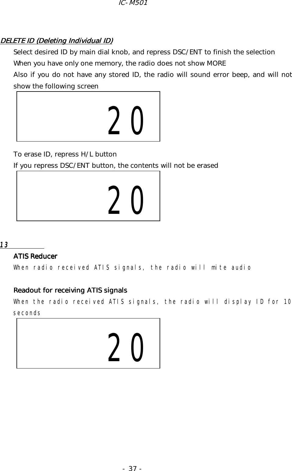 IC-M501 - 37 -  DELETE ID (Deleting Individual ID)DELETE ID (Deleting Individual ID)DELETE ID (Deleting Individual ID)DELETE ID (Deleting Individual ID)    Select desired ID by main dial knob, and repress DSC/ENT to finish the selection When you have only one memory, the radio does not show MORE Also if you do not have any stored ID, the radio will sound error beep, and will not show the following screen      To erase ID, repress H/L button If you repress DSC/ENT button, the contents will not be erased       13  ATIS ReducerATIS ReducerATIS ReducerATIS Reducer When radio received ATIS signals, the radio will mite audio  Readout for receiving ATIS signalsReadout for receiving ATIS signalsReadout for receiving ATIS signalsReadout for receiving ATIS signals    When the radio received ATIS signals, the radio will display ID for 10 seconds                 20       20                   20