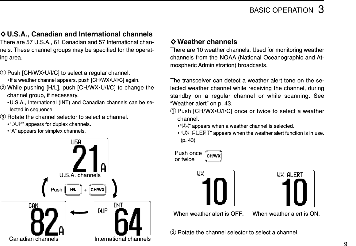 3BASIC OPERATION9◊U.S.A., Canadian and International channelsThere are 57 U.S.A., 61 Canadian and 57 International chan-nels. These channel groups may be speciﬁed for the operat-ing area.qPush [CH/WX•U/I/C] to select a regular channel.• If a weather channel appears, push [CH/WX•U/I/C] again.wWhile pushing [H/L], push [CH/WX•U/I/C] to change thechannel group, if necessary.•U.S.A., International (INT) and Canadian channels can be se-lected in sequence.eRotate the channel selector to select a channel.•“DUP” appears for duplex channels.• “A” appears for simplex channels.◊Weather channelsThere are 10 weather channels. Used for monitoring weatherchannels from the NOAA (National Oceanographic and At-mospheric Administration) broadcasts.The transceiver can detect a weather alert tone on the se-lected weather channel while receiving the channel, duringstandby on a regular channel or while scanning. See“Weather alert” on p. 43.qPush [CH/WX•U/I/C] once or twice to select a weatherchannel.•“WX” appears when a weather channel is selected.• “WX ALERT” appears when the weather alert function is in use.(p. 43)wRotate the channel selector to select a channel.Push onceor twiceWhen weather alert is OFF. When weather alert is ON.WXALERTWXCH/WXPush +U.S.A. channelsH/L CH/WXCanadian channelsCANInternational channelsINTDUPUSA