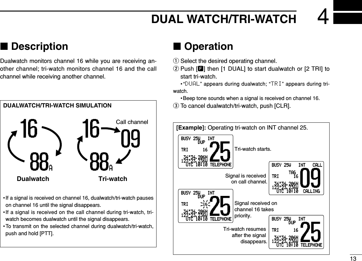 ■DescriptionDualwatch monitors channel 16 while you are receiving an-other channel; tri-watch monitors channel 16 and the callchannel while receiving another channel.■OperationqSelect the desired operating channel.wPush [F] then [1 DUAL] to start dualwatch or [2 TRI] tostart tri-watch.•“DUAL” appears during dualwatch; “TRI” appears during tri-watch.• Beep tone sounds when a signal is received on channel 16.eTo cancel dualwatch/tri-watch, push [CLR].[Example]: Operating tri-watch on INT channel 25.DUALWATCH/TRI-WATCH SIMULATION•If a signal is received on channel 16, dualwatch/tri-watch pauseson channel 16 until the signal disappears.•If a signal is received on the call channel during tri-watch, tri-watch becomes dualwatch until the signal disappears.•To transmit on the selected channel during dualwatch/tri-watch,push and hold [PTT].Call channelDualwatch Tri-watchDUAL WATCH/TRI-WATCH 413BUSY-25W---INT---CALLLOCAL--DUPSCRAM--TAGTRIMAL-SC16-34&quot;34.206N123&quot;23.236W--UTC-10:10-TELEPHONEBUSY-25W---INT---CALLLOCAL--DUPSCRAM--TAGTRIMAL-SC16-34&quot;34.206N123&quot;23.236W--UTC-10:10-TELEPHONEBUSY-25W---INT---CALLLOCAL--DUPSCRAM--TAGTRIMAL-SC16-34&quot;34.206N123&quot;23.236W--UTC-10:10-TELEPHONEBUSY-25W---INT---CALLLOCAL--DUPSCRAM--TAGTRIMAL-SC16-34&quot;34.206N123&quot;23.236W--UTC-10:10--CALLINGTri-watch starts.Signal is received on call channel.Signal received on channel 16 takes priority.Tri-watch resumes after the signal disappears.