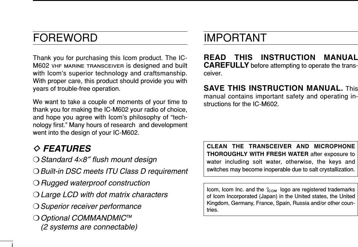 FOREWORDThank you for purchasing this Icom product. The IC-M602 VHF MARINE TRANSCEIVERis designed and builtwith Icom’s superior technology and craftsmanship.With proper care, this product should provide you withyears of trouble-free operation.We want to take a couple of moments of your time tothank you for making the IC-M602 your radio of choice,and hope you agree with Icom’s philosophy of “tech-nology ﬁrst.” Many hours of research  and developmentwent into the design of your IC-M602.DFEATURES❍Standard 4×8″ﬂush mount design❍Built-in DSC meets ITU Class D requirement❍Rugged waterproof construction❍Large LCD with dot matrix characters❍Superior receiver performance❍Optional COMMANDMICTM (2 systems are connectable)Icom, Icom Inc. and the  logo are registered trademarksof Icom Incorporated (Japan) in the United states, the UnitedKingdom, Germany, France, Spain, Russia and/or other coun-tries.IMPORTANTREAD THIS INSTRUCTION MANUALCAREFULLY before attempting to operate the trans-ceiver.SAVE THIS INSTRUCTION MANUAL. Thismanual contains important safety and operating in-structions for the IC-M602.CLEAN THE TRANSCEIVER AND MICROPHONETHOROUGHLY WITH FRESH WATER after exposure towater including solt water, otherwise, the keys andswitches may become inoperable due to salt crystallization.i