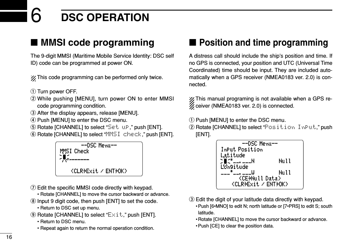 166DSC OPERATION■MMSI code programmingThe 9-digit MMSI (Maritime Mobile Service Identity: DSC selfID) code can be programmed at power ON.This code programming can be performed only twice.qTurn power OFF.wWhile pushing [MENU], turn power ON to enter MMSIcode programming condition.eAfter the display appears, release [MENU].rPush [MENU] to enter the DSC menu.tRotate [CHANNEL] to select “Set up,” push [ENT].yRotate [CHANNEL] to select “MMSI check,” push [ENT].uEdit the speciﬁc MMSI code directly with keypad.• Rotate [CHANNEL] to move the cursor backward or advance.iInput 9 digit code, then push [ENT] to set the code.• Return to DSC set up menu.oRotate [CHANNEL] to select “Exit,” push [ENT].• Return to DSC menu.• Repeat again to return the normal operation condition.■Position and time programmingA distress call should include the ship’s position and time. Ifno GPS is connected, your position and UTC (Universal TimeCoordinated) time should be input. They are included auto-matically when a GPS receiver (NMEA0183 ver. 2.0) is con-nected. This manual programing is not available when a GPS re-ceiver (NMEA0183 ver. 2.0) is connected.qPush [MENU] to enter the DSC menu.wRotate [CHANNEL] to select “Position Input,” push[ENT].eEdit the digit of your latitude data directly with keypad.• Push [6•MNO] to edit N; north latitude or [7•PRS] to edit S; southlatitude.• Rotate [CHANNEL] to move the cursor backward or advance.• Push [CE] to clear the position data.Input PositionLatitudeLongitude--DSC Menu--&lt;CE˘Null Data&gt;___°__.___W˘˘˘˘˘˘˘˘Null˘_°__.___N˘˘˘˘˘˘˘˘Null&lt;CLR˘Exit / ENT˘OK&gt;MMSI Check˘ä________________--DSC Menu--&lt;CLR˘Exit / ENT˘OK&gt;