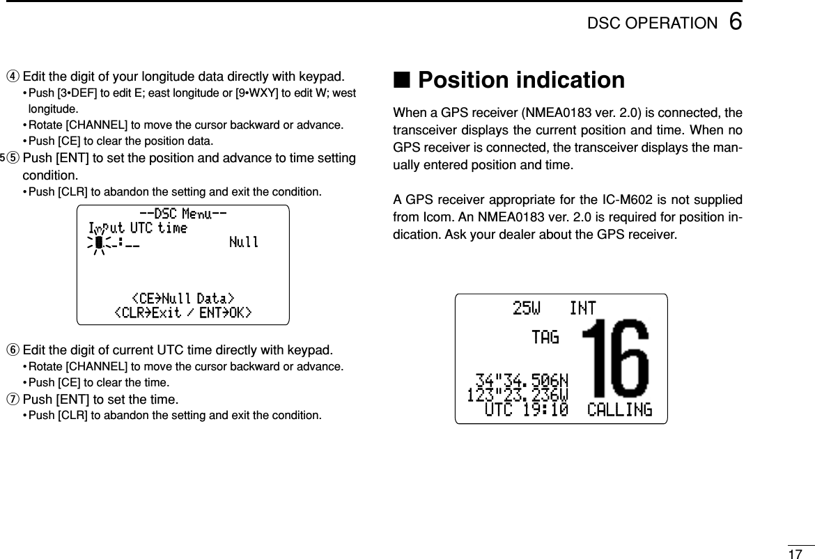 176DSC OPERATIONrEdit the digit of your longitude data directly with keypad.• Push [3•DEF] to edit E; east longitude or [9•WXY] to edit W; westlongitude.• Rotate [CHANNEL] to move the cursor backward or advance.• Push [CE] to clear the position data.5t Push [ENT] to set the position and advance to time settingcondition.• Push [CLR] to abandon the setting and exit the condition.yEdit the digit of current UTC time directly with keypad.• Rotate [CHANNEL] to move the cursor backward or advance.• Push [CE] to clear the time.uPush [ENT] to set the time.• Push [CLR] to abandon the setting and exit the condition.■Position indicationWhen a GPS receiver (NMEA0183 ver. 2.0) is connected, thetransceiver displays the current position and time. When noGPS receiver is connected, the transceiver displays the man-ually entered position and time.A GPS receiver appropriate for the IC-M602 is not suppliedfrom Icom. An NMEA0183 ver. 2.0 is required for position in-dication. Ask your dealer about the GPS receiver.BUSY-25W---INT---CALLLOCAL--DUPSCRAM--TAGNORMAL-SCAN-34&quot;34.506N123&quot;23.236W--UTC-19:10--CALLINGInput UTC time˘__:__˘˘˘˘˘˘˘˘˘˘˘˘Null--DSC Menu--&lt;CE˘Null Data&gt;&lt;CLR˘Exit / ENT˘OK&gt;