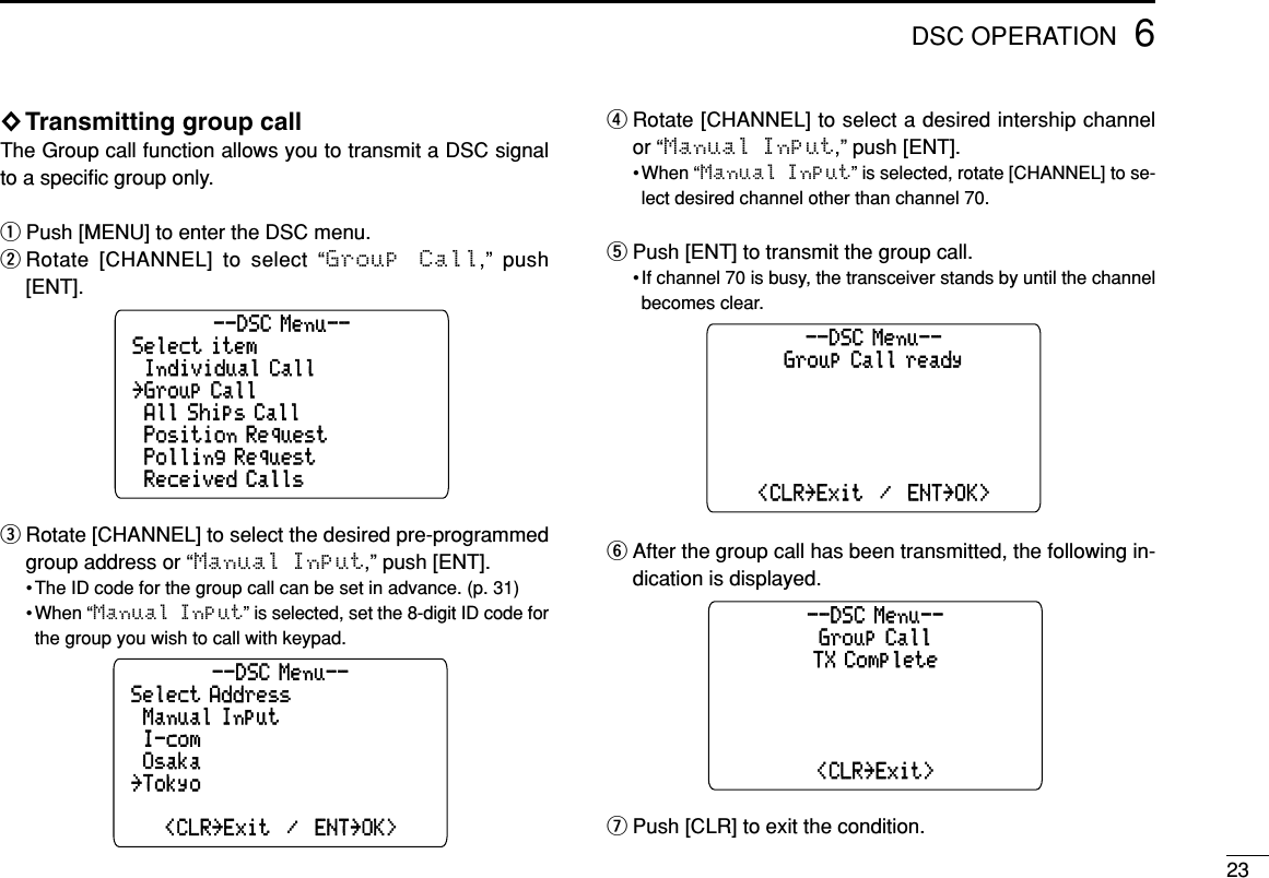 236DSC OPERATION◊Transmitting group callThe Group call function allows you to transmit a DSC signalto a speciﬁc group only.qPush [MENU] to enter the DSC menu.wRotate [CHANNEL] to select “Group  Call,” push[ENT].eRotate [CHANNEL] to select the desired pre-programmedgroup address or “Manual Input,” push [ENT].• The ID code for the group call can be set in advance. (p. 31)• When “Manual Input” is selected, set the 8-digit ID code forthe group you wish to call with keypad.rRotate [CHANNEL] to select a desired intership channelor “Manual Input,” push [ENT].• When “Manual Input” is selected, rotate [CHANNEL] to se-lect desired channel other than channel 70.tPush [ENT] to transmit the group call.• If channel 70 is busy, the transceiver stands by until the channelbecomes clear.yAfter the group call has been transmitted, the following in-dication is displayed.uPush [CLR] to exit the condition.Group CallTX Complete&lt;CLR˘Exit&gt;--DSC Menu--Group Call ready&lt;CLR˘Exit  /  ENT˘OK&gt;--DSC Menu--Select Address&lt;CLR˘Exit  /  ENT˘OK&gt;˘Manual Input˘Osaka--DSC Menu--˘˘Tokyo˘I-comSelect item˘Received Calls˘Individual Call˘All Ships Call--DSC Menu--˘Polling Request˘Position Request˘Group Call