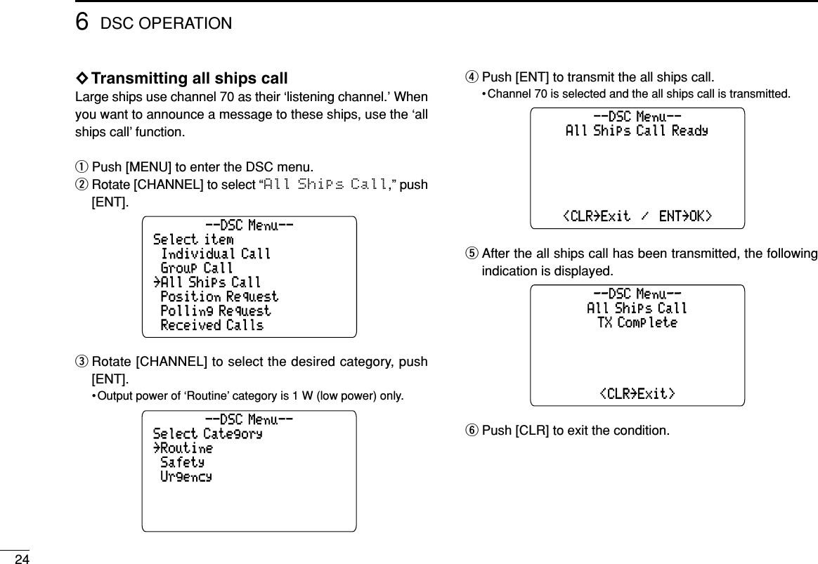 246DSC OPERATION◊Transmitting all ships callLarge ships use channel 70 as their ‘listening channel.’ Whenyou want to announce a message to these ships, use the ‘allships call’ function.qPush [MENU] to enter the DSC menu.wRotate [CHANNEL] to select “All Ships Call,” push[ENT].eRotate [CHANNEL] to select the desired category, push[ENT].• Output power of ‘Routine’ category is 1 W (low power) only.rPush [ENT] to transmit the all ships call.• Channel 70 is selected and the all ships call is transmitted.tAfter the all ships call has been transmitted, the followingindication is displayed.yPush [CLR] to exit the condition.All Ships CallTX Complete&lt;CLR˘Exit&gt;--DSC Menu--All Ships Call Ready&lt;CLR˘Exit  /  ENT˘OK&gt;--DSC Menu--Select Category˘Received Calls˘Routine˘Urgency--DSC Menu--˘Polling Request˘Position Request˘SafetySelect item˘Received Calls˘Individual Call˘All Ships Call--DSC Menu--˘Polling Request˘Position Request˘Group Call