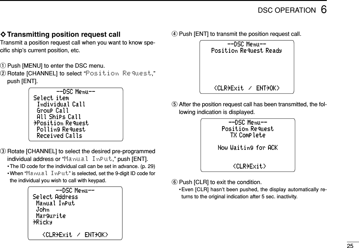 256DSC OPERATION◊Transmitting position request callTransmit a position request call when you want to know spe-ciﬁc ship’s current position, etc.qPush [MENU] to enter the DSC menu.wRotate [CHANNEL] to select “Position  Request,”push [ENT].eRotate [CHANNEL] to select the desired pre-programmedindividual address or “Manual Input,” push [ENT].• The ID code for the individual call can be set in advance. (p. 29)• When “Manual Input” is selected, set the 9-digit ID code forthe individual you wish to call with keypad.rPush [ENT] to transmit the position request call.tAfter the position request call has been transmitted, the fol-lowing indication is displayed.yPush [CLR] to exit the condition.•Even [CLR] hasn’t been pushed, the display automatically re-turns to the original indication after 5 sec. inactivity.Position RequestTX Complete--DSC Menu--˘&lt;CLR˘Exit&gt;Now Waiting for ACKPosition Request Ready&lt;CLR˘Exit  /  ENT˘OK&gt;--DSC Menu--Select Address&lt;CLR˘Exit  /  ENT˘OK&gt;˘Manual Input˘Margurite--DSC Menu--˘Ricky˘JohnSelect item˘Received Calls˘Individual Call˘All Ships Call--DSC Menu--˘Polling Request˘Position Request˘Group Call