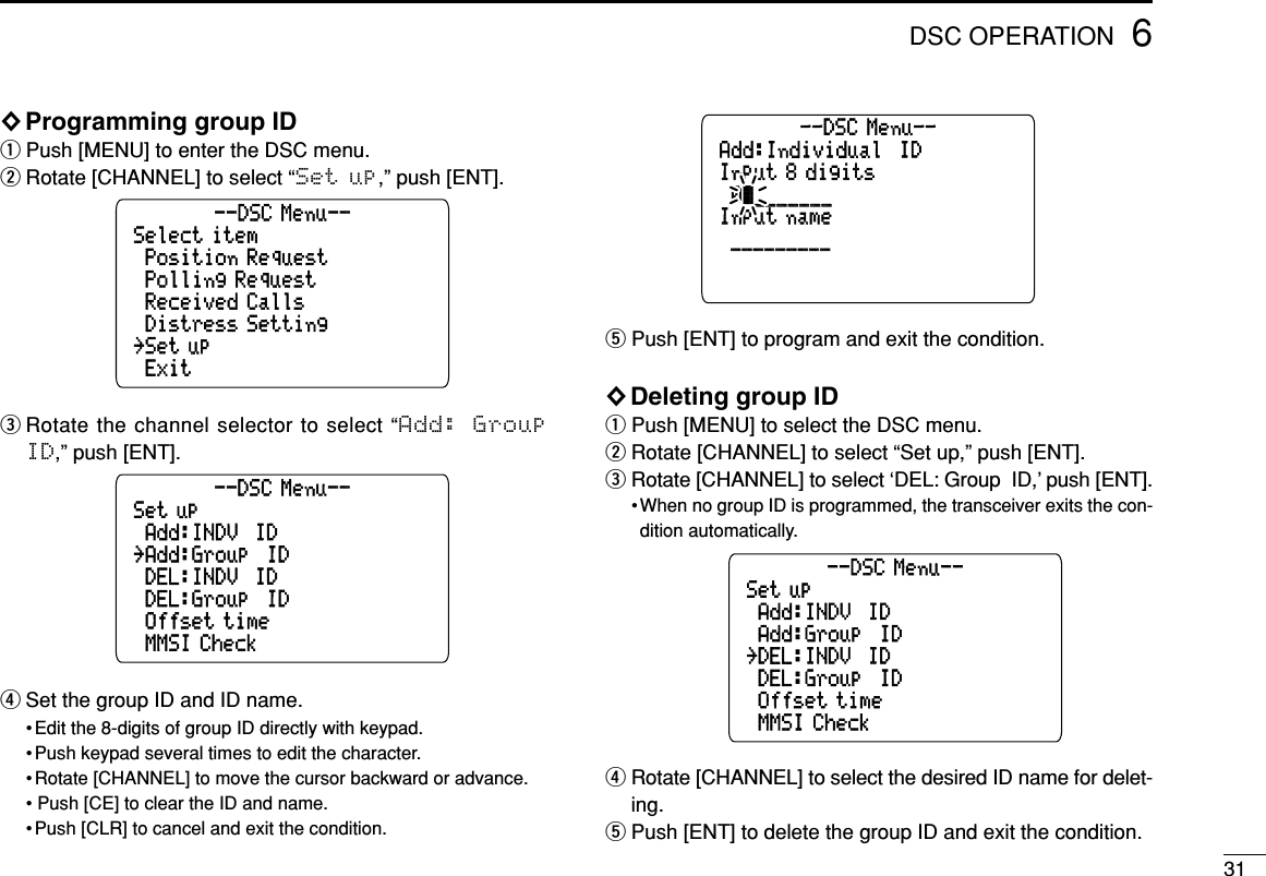 316DSC OPERATION◊Programming group IDqPush [MENU] to enter the DSC menu.wRotate [CHANNEL] to select “Set up,” push [ENT].eRotate the channel selector to select “Add:  GroupID,” push [ENT].rSet the group ID and ID name.• Edit the 8-digits of group ID directly with keypad.• Push keypad several times to edit the character.• Rotate [CHANNEL] to move the cursor backward or advance.• Push [CE] to clear the ID and name.• Push [CLR] to cancel and exit the condition.tPush [ENT] to program and exit the condition.◊Deleting group IDqPush [MENU] to select the DSC menu.wRotate [CHANNEL] to select “Set up,” push [ENT].eRotate [CHANNEL] to select ‘DEL: Group  ID,’ push [ENT].• When no group ID is programmed, the transceiver exits the con-dition automatically.rRotate [CHANNEL] to select the desired ID name for delet-ing.tPush [ENT] to delete the group ID and exit the condition.Set up˘MMSI Check˘Add:INDV  ID˘DEL:INDV  ID--DSC Menu--˘Offset time˘DEL:Group  ID˘Add:Group  IDAdd:Individual  IDInput 8 digitsInput name--DSC Menu--˘__________________˘0ä______________Set up˘MMSI Check˘Add:INDV  ID˘DEL:INDV  ID--DSC Menu--˘Offset time˘DEL:Group  ID˘Add:Group  IDSelect item˘Exit˘Position Request˘Received Calls--DSC Menu--˘Set up˘Distress Setting˘Polling Request