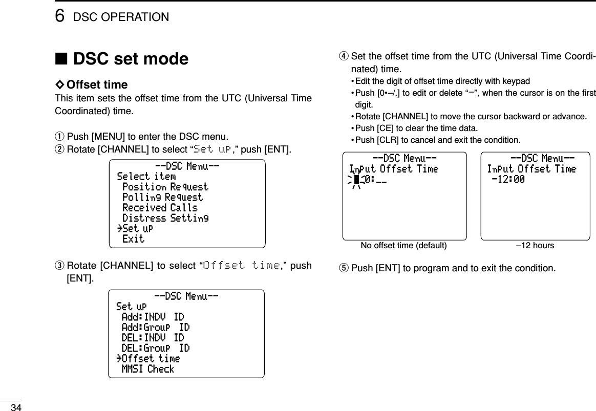 346DSC OPERATION■DSC set mode◊Offset timeThis item sets the offset time from the UTC (Universal TimeCoordinated) time.qPush [MENU] to enter the DSC menu.wRotate [CHANNEL] to select “Set up,” push [ENT].eRotate [CHANNEL] to select “Offset  time,” push[ENT].rSet the offset time from the UTC (Universal Time Coordi-nated) time.• Edit the digit of offset time directly with keypad• Push [0•–/.] to edit or delete “-”, when the cursor is on the ﬁrstdigit.• Rotate [CHANNEL] to move the cursor backward or advance.• Push [CE] to clear the time data.• Push [CLR] to cancel and exit the condition.tPush [ENT] to program and to exit the condition.Input Offset Time--DSC Menu--No offset time (default) –12 hours_0:__Input Offset Time--DSC Menu---12:00Set up˘MMSI Check˘Add:INDV  ID˘DEL:INDV  ID--DSC Menu--˘Offset time˘DEL:Group  ID˘Add:Group  IDSelect item˘Exit˘Position Request˘Received Calls--DSC Menu--˘Set up˘Distress Setting˘Polling Request