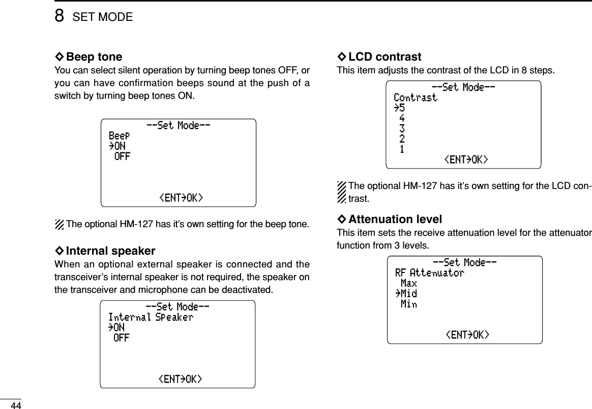 448SET MODE◊Beep toneYou can select silent operation by turning beep tones OFF, oryou can have confirmation beeps sound at the push of aswitch by turning beep tones ON.The optional HM-127 has it’s own setting for the beep tone.◊Internal speakerWhen an optional external speaker is connected and thetransceiver’s internal speaker is not required, the speaker onthe transceiver and microphone can be deactivated.◊LCD contrastThis item adjusts the contrast of the LCD in 8 steps.The optional HM-127 has it’s own setting for the LCD con-trast.◊Attenuation levelThis item sets the receive attenuation level for the attenuatorfunction from 3 levels.RF Attenuator˘Max˘Min--Set Mode--˘1˘2˘Mid˘&lt;ENT˘OK&gt;Contrast˘5˘3--Set Mode--˘1˘2˘4˘&lt;ENT˘OK&gt;Internal Speaker˘ON˘OFF--Set Mode--˘Polling Request˘Position Request˘OFF˘&lt;ENT˘OK&gt;Beep˘ON˘OFF--Set Mode--˘Polling Request˘Position Request˘OFF˘&lt;ENT˘OK&gt;