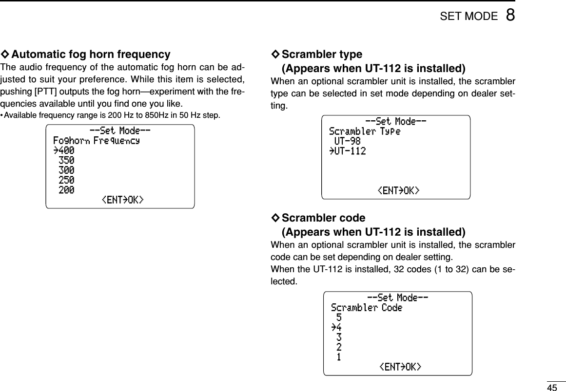 458SET MODE◊Automatic fog horn frequencyThe audio frequency of the automatic fog horn can be ad-justed to suit your preference. While this item is selected,pushing [PTT] outputs the fog horn—experiment with the fre-quencies available until you ﬁnd one you like.•Available frequency range is 200 Hz to 850Hz in 50 Hz step.◊Scrambler type (Appears when UT-112 is installed)When an optional scrambler unit is installed, the scramblertype can be selected in set mode depending on dealer set-ting.◊Scrambler code (Appears when UT-112 is installed)When an optional scrambler unit is installed, the scramblercode can be set depending on dealer setting.When the UT-112 is installed, 32 codes (1 to 32) can be se-lected.Scrambler Code˘5˘300--Set Mode--˘100˘250˘4˘&lt;ENT˘OK&gt;Scrambler Type˘UT-98˘300--Set Mode--˘200˘250˘UT-112˘&lt;ENT˘OK&gt;Foghorn Frequency˘400˘300--Set Mode--˘200˘250˘350˘&lt;ENT˘OK&gt;