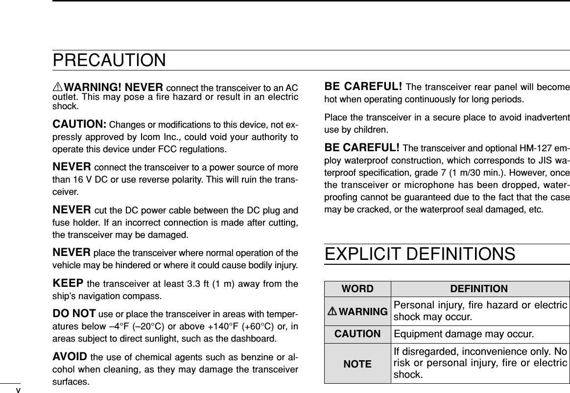 vRWARNING! NEVER connect the transceiver to an ACoutlet. This may pose a fire hazard or result in an electricshock.CAUTION: Changes or modiﬁcations to this device, not ex-pressly approved by Icom Inc., could void your authority tooperate this device under FCC regulations.NEVER connect the transceiver to a power source of morethan 16 V DC or use reverse polarity. This will ruin the trans-ceiver.NEVER cut the DC power cable between the DC plug andfuse holder. If an incorrect connection is made after cutting,the transceiver may be damaged.NEVER place the transceiver where normal operation of thevehicle may be hindered or where it could cause bodily injury.KEEP the transceiver at least 3.3 ft (1 m) away from theship’s navigation compass.DO NOT use or place the transceiver in areas with temper-atures below –4°F (–20°C) or above +140°F (+60°C) or, inareas subject to direct sunlight, such as the dashboard.AVOID the use of chemical agents such as benzine or al-cohol when cleaning, as they may damage the transceiversurfaces.BE CAREFUL! The transceiver rear panel will becomehot when operating continuously for long periods.Place the transceiver in a secure place to avoid inadvertentuse by children.BE CAREFUL! The transceiver and optional HM-127 em-ploy waterproof construction, which corresponds to JIS wa-terproof speciﬁcation, grade 7 (1 m/30 min.). However, oncethe transceiver or microphone has been dropped, water-prooﬁng cannot be guaranteed due to the fact that the casemay be cracked, or the waterproof seal damaged, etc.EXPLICIT DEFINITIONSWORD DEFINITIONRRWARNING Personal injury, fire hazard or electricshock may occur.CAUTION Equipment damage may occur.NOTEIf disregarded, inconvenience only. Norisk or personal injury, fire or electricshock.PRECAUTION