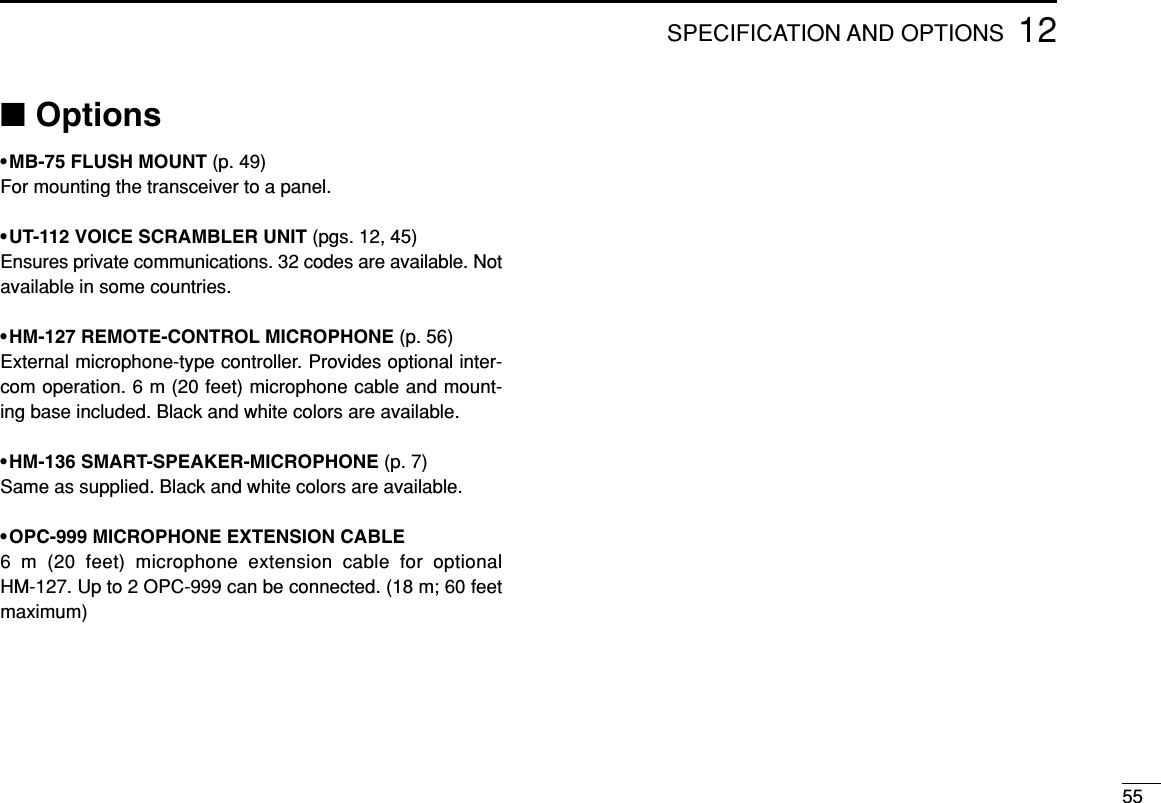 5512SPECIFICATION AND OPTIONS■Options•MB-75 FLUSH MOUNT (p. 49)For mounting the transceiver to a panel.•UT-112 VOICE SCRAMBLER UNIT (pgs. 12, 45)Ensures private communications. 32 codes are available. Notavailable in some countries.•HM-127 REMOTE-CONTROL MICROPHONE (p. 56)External microphone-type controller. Provides optional inter-com operation. 6 m (20 feet) microphone cable and mount-ing base included. Black and white colors are available.•HM-136 SMART-SPEAKER-MICROPHONE (p. 7)Same as supplied. Black and white colors are available.•OPC-999 MICROPHONE EXTENSION CABLE6 m (20 feet) microphone extension cable for optionalHM-127. Up to 2 OPC-999 can be connected. (18 m; 60 feetmaximum)