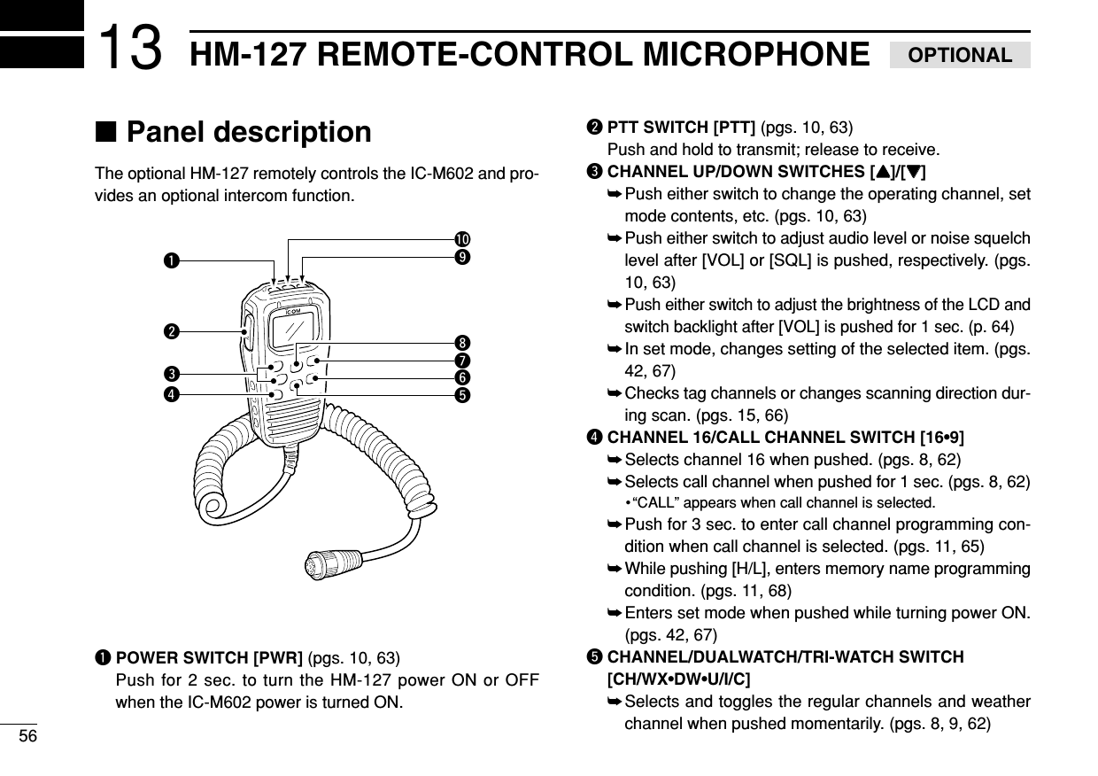 5613 HM-127 REMOTE-CONTROL MICROPHONE OPTIONAL■Panel descriptionThe optional HM-127 remotely controls the IC-M602 and pro-vides an optional intercom function.qPOWER SWITCH [PWR] (pgs. 10, 63)Push for 2 sec. to turn the HM-127 power ON or OFFwhen the IC-M602 power is turned ON.wPTT SWITCH [PTT] (pgs. 10, 63)Push and hold to transmit; release to receive.eCHANNEL UP/DOWN SWITCHES [YY]/[ZZ] ➥Push either switch to change the operating channel, setmode contents, etc. (pgs. 10, 63)➥Push either switch to adjust audio level or noise squelchlevel after [VOL] or [SQL] is pushed, respectively. (pgs.10, 63)➥Push either switch to adjust the brightness of the LCD andswitch backlight after [VOL] is pushed for 1 sec. (p. 64)➥In set mode, changes setting of the selected item. (pgs.42, 67)➥Checks tag channels or changes scanning direction dur-ing scan. (pgs. 15, 66)rCHANNEL 16/CALL CHANNEL SWITCH [16•9]➥Selects channel 16 when pushed. (pgs. 8, 62)➥Selects call channel when pushed for 1 sec. (pgs. 8, 62)•“CALL” appears when call channel is selected.➥Push for 3 sec. to enter call channel programming con-dition when call channel is selected. (pgs. 11, 65)➥While pushing [H/L], enters memory name programmingcondition. (pgs. 11, 68)➥Enters set mode when pushed while turning power ON.(pgs. 42, 67)tCHANNEL/DUALWATCH/TRI-WATCH SWITCH[CH/WX•DW•U/I/C]➥Selects and toggles the regular channels and weatherchannel when pushed momentarily. (pgs. 8, 9, 62)qwreuytio!0