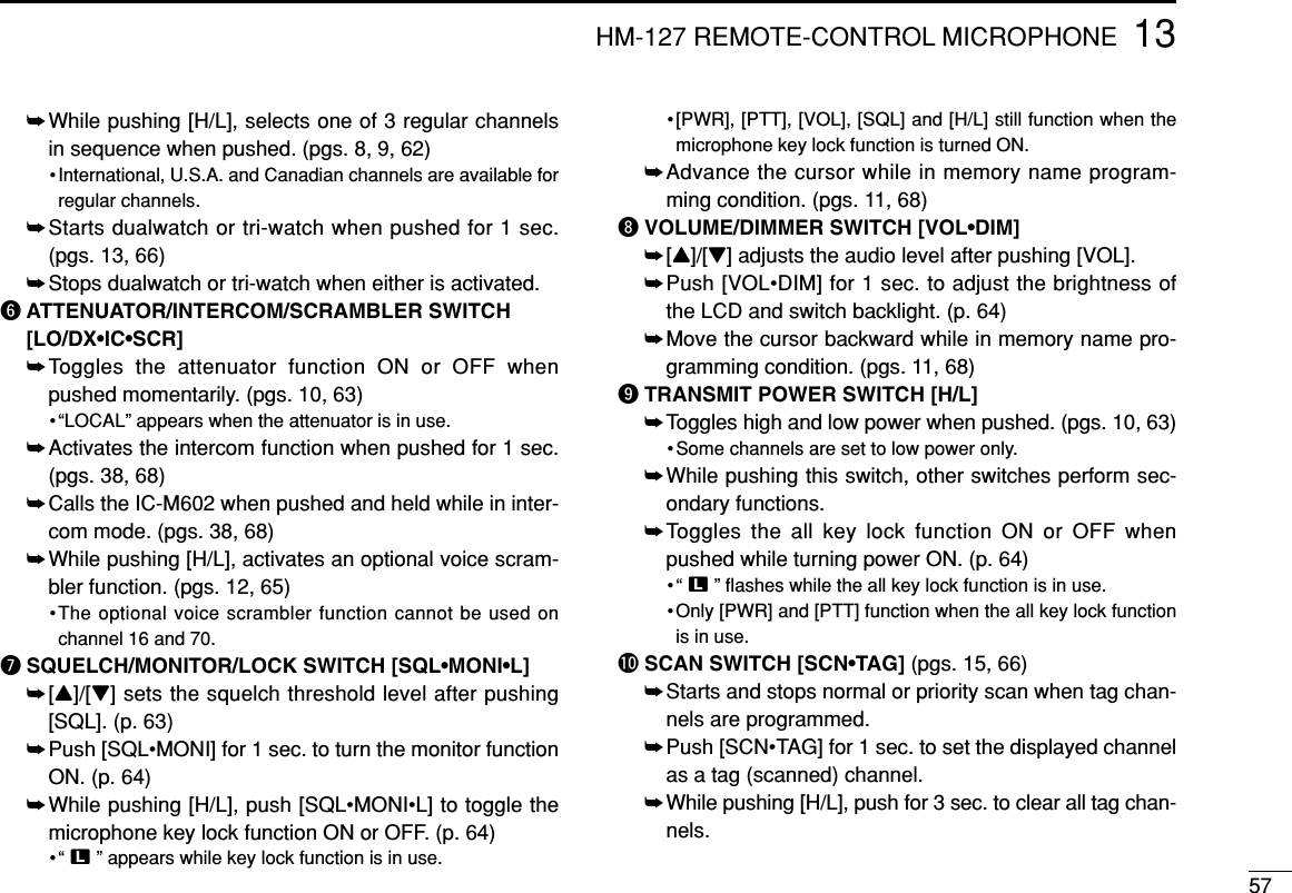 5713HM-127 REMOTE-CONTROL MICROPHONE➥While pushing [H/L], selects one of 3 regular channelsin sequence when pushed. (pgs. 8, 9, 62)•International, U.S.A. and Canadian channels are available forregular channels.➥Starts dualwatch or tri-watch when pushed for 1 sec. (pgs. 13, 66)➥Stops dualwatch or tri-watch when either is activated.yATTENUATOR/INTERCOM/SCRAMBLER SWITCH[LO/DX•IC•SCR]➥Toggles the attenuator function ON or OFF whenpushed momentarily. (pgs. 10, 63)•“LOCAL” appears when the attenuator is in use.➥Activates the intercom function when pushed for 1 sec.(pgs. 38, 68)➥Calls the IC-M602 when pushed and held while in inter-com mode. (pgs. 38, 68)➥While pushing [H/L], activates an optional voice scram-bler function. (pgs. 12, 65)•The optional voice scrambler function cannot be used onchannel 16 and 70.uSQUELCH/MONITOR/LOCK SWITCH [SQL•MONI•L] ➥[Y]/[Z] sets the squelch threshold level after pushing[SQL]. (p. 63)➥Push [SQL•MONI] for 1 sec. to turn the monitor functionON. (p. 64)➥While pushing [H/L], push [SQL•MONI•L] to toggle themicrophone key lock function ON or OFF. (p. 64)•“ T” appears while key lock function is in use.•[PWR], [PTT], [VOL], [SQL] and [H/L] still function when themicrophone key lock function is turned ON.➥Advance the cursor while in memory name program-ming condition. (pgs. 11, 68)iVOLUME/DIMMER SWITCH [VOL•DIM] ➥[Y]/[Z] adjusts the audio level after pushing [VOL]. ➥Push [VOL•DIM] for 1 sec. to adjust the brightness ofthe LCD and switch backlight. (p. 64)➥Move the cursor backward while in memory name pro-gramming condition. (pgs. 11, 68)oTRANSMIT POWER SWITCH [H/L] ➥Toggles high and low power when pushed. (pgs. 10, 63)• Some channels are set to low power only.➥While pushing this switch, other switches perform sec-ondary functions.➥Toggles the all key lock function ON or OFF whenpushed while turning power ON. (p. 64)•“ T” ﬂashes while the all key lock function is in use.•Only [PWR] and [PTT] function when the all key lock functionis in use.!0 SCAN SWITCH [SCN•TAG] (pgs. 15, 66)➥Starts and stops normal or priority scan when tag chan-nels are programmed.➥Push [SCN•TAG] for 1 sec. to set the displayed channelas a tag (scanned) channel. ➥While pushing [H/L], push for 3 sec. to clear all tag chan-nels.