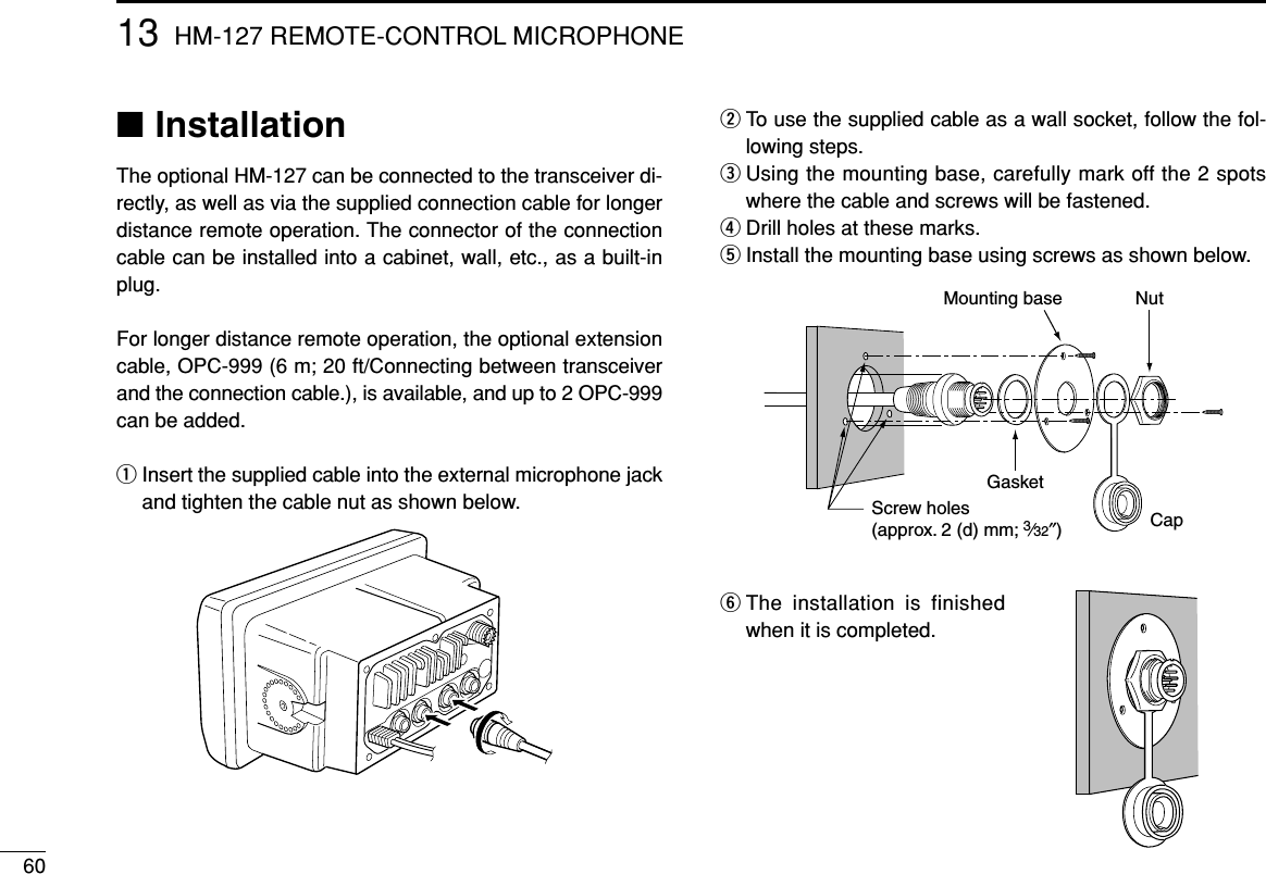 6013 HM-127 REMOTE-CONTROL MICROPHONE■InstallationThe optional HM-127 can be connected to the transceiver di-rectly, as well as via the supplied connection cable for longerdistance remote operation. The connector of the connectioncable can be installed into a cabinet, wall, etc., as a built-inplug.For longer distance remote operation, the optional extensioncable, OPC-999 (6 m; 20 ft/Connecting between transceiverand the connection cable.), is available, and up to 2 OPC-999can be added.qInsert the supplied cable into the external microphone jackand tighten the cable nut as shown below.wTo use the supplied cable as a wall socket, follow the fol-lowing steps.eUsing the mounting base, carefully mark off the 2 spotswhere the cable and screws will be fastened.rDrill holes at these marks.tInstall the mounting base using screws as shown below.yThe installation is finishedwhen it is completed.GasketCapMounting base NutScrew holes(approx. 2 (d) mm; 3⁄32″)
