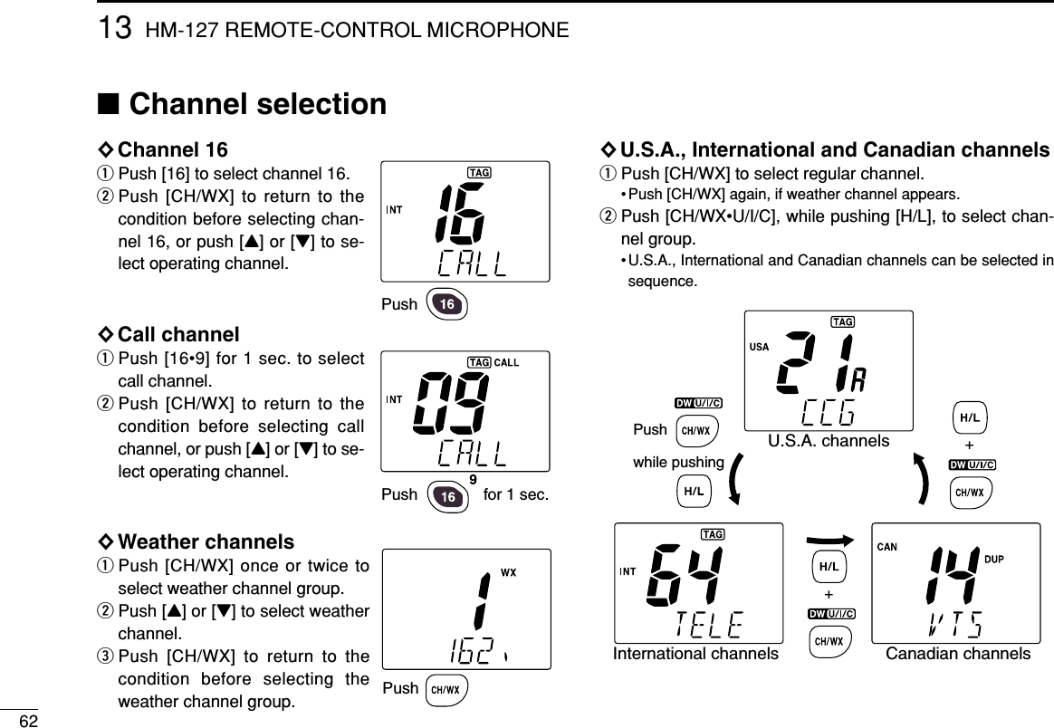 6213 HM-127 REMOTE-CONTROL MICROPHONE■Channel selection◊Channel 16qPush [16] to select channel 16.wPush [CH/WX] to return to thecondition before selecting chan-nel 16, or push [Y] or [Z] to se-lect operating channel.◊Call channelqPush [16•9] for 1 sec. to selectcall channel.wPush [CH/WX] to return to thecondition before selecting callchannel, or push [Y] or [Z] to se-lect operating channel.◊Weather channelsqPush [CH/WX] once or twice toselect weather channel group.wPush [Y] or [Z] to select weatherchannel.ePush [CH/WX] to return to thecondition before selecting theweather channel group.◊U.S.A., International and Canadian channelsqPush [CH/WX] to select regular channel.• Push [CH/WX] again, if weather channel appears.wPush [CH/WX•U/I/C], while pushing [H/L], to select chan-nel group.• U.S.A., International and Canadian channels can be selected insequence.PushPush  for 1 sec.PushPush while pushingU.S.A. channelsCanadian channelsInternational channels++