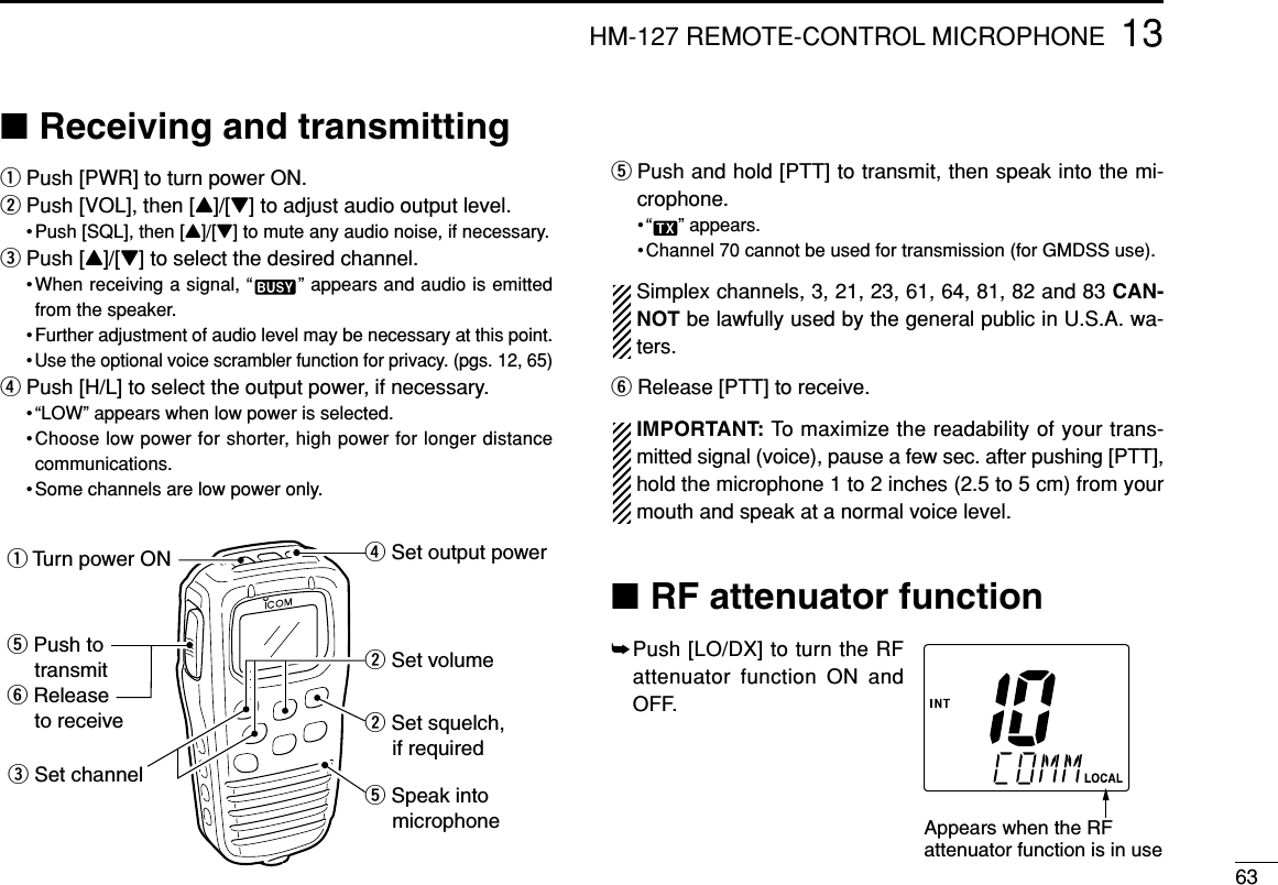 6313HM-127 REMOTE-CONTROL MICROPHONE■Receiving and transmittingqPush [PWR] to turn power ON.wPush [VOL], then [Y]/[Z] to adjust audio output level.• Push [SQL], then [Y]/[Z] to mute any audio noise, if necessary.ePush [Y]/[Z] to select the desired channel.•When receiving a signal, “ ” appears and audio is emittedfrom the speaker.• Further adjustment of audio level may be necessary at this point.• Use the optional voice scrambler function for privacy. (pgs. 12, 65)rPush [H/L] to select the output power, if necessary.• “LOW” appears when low power is selected.•Choose low power for shorter, high power for longer distancecommunications.• Some channels are low power only.tPush and hold [PTT] to transmit, then speak into the mi-crophone.• “ ” appears.• Channel 70 cannot be used for transmission (for GMDSS use).Simplex channels, 3, 21, 23, 61, 64, 81, 82 and 83 CAN-NOT be lawfully used by the general public in U.S.A. wa-ters.yRelease [PTT] to receive.IMPORTANT: To maximize the readability of your trans-mitted signal (voice), pause a few sec. after pushing [PTT],hold the microphone 1 to 2 inches (2.5 to 5 cm) from yourmouth and speak at a normal voice level.■RF attenuator function➥Push [LO/DX] to turn the RFattenuator function ON andOFF.w Set volumew Set squelch,     if requiredr Set output powert Speak into     microphoneq Turn power ONe Set channelt Push to    transmity Release    to receiveAppears when the RFattenuator function is in use