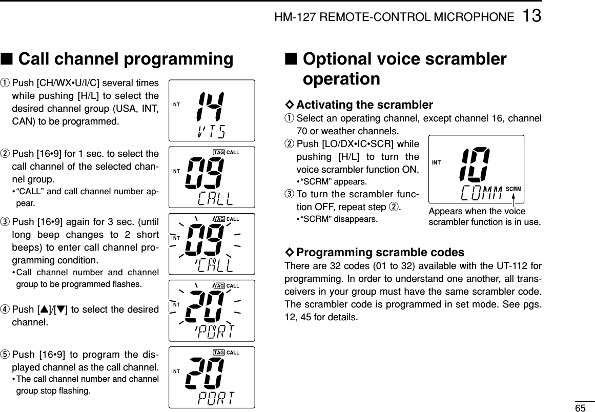 6513HM-127 REMOTE-CONTROL MICROPHONE■Call channel programmingqPush [CH/WX•U/I/C] several timeswhile pushing [H/L] to select thedesired channel group (USA, INT,CAN) to be programmed.wPush [16•9] for 1 sec. to select thecall channel of the selected chan-nel group.•“CALL” and call channel number ap-pear.ePush [16•9] again for 3 sec. (untillong beep changes to 2 shortbeeps) to enter call channel pro-gramming condition.•Call channel number and channelgroup to be programmed ﬂashes.rPush [Y]/[Z] to select the desiredchannel.tPush [16•9] to program the dis-played channel as the call channel.• The call channel number and channelgroup stop ﬂashing.■Optional voice scrambleroperation◊Activating the scramblerqSelect an operating channel, except channel 16, channel70 or weather channels.wPush [LO/DX•IC•SCR] whilepushing [H/L] to turn thevoice scrambler function ON.• “SCRM” appears.eTo turn the scrambler func-tion OFF, repeat step w.• “SCRM” disappears.◊Programming scramble codesThere are 32 codes (01 to 32) available with the UT-112 forprogramming. In order to understand one another, all trans-ceivers in your group must have the same scrambler code.The scrambler code is programmed in set mode. See pgs.12, 45 for details.Appears when the voicescrambler function is in use. 