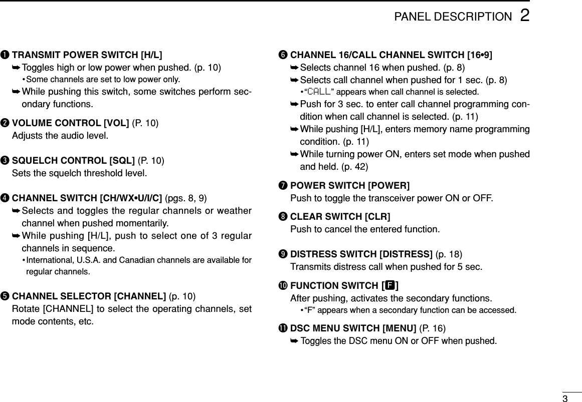 qTRANSMIT POWER SWITCH [H/L]➥Toggles high or low power when pushed. (p. 10)• Some channels are set to low power only.➥While pushing this switch, some switches perform sec-ondary functions.wVOLUME CONTROL [VOL] (P. 10)Adjusts the audio level.eSQUELCH CONTROL [SQL] (P. 10)Sets the squelch threshold level.rCHANNEL SWITCH [CH/WX•U/I/C] (pgs. 8, 9)➥Selects and toggles the regular channels or weatherchannel when pushed momentarily.➥While pushing [H/L], push to select one of 3 regularchannels in sequence.•International, U.S.A. and Canadian channels are available forregular channels.tCHANNEL SELECTOR [CHANNEL] (p. 10)Rotate [CHANNEL] to select the operating channels, setmode contents, etc.yCHANNEL 16/CALL CHANNEL SWITCH [16•9]➥Selects channel 16 when pushed. (p. 8)➥Selects call channel when pushed for 1 sec. (p. 8)•“CALL” appears when call channel is selected.➥Push for 3 sec. to enter call channel programming con-dition when call channel is selected. (p. 11)➥While pushing [H/L], enters memory name programmingcondition. (p. 11)➥While turning power ON, enters set mode when pushedand held. (p. 42)uPOWER SWITCH [POWER]Push to toggle the transceiver power ON or OFF.iCLEAR SWITCH [CLR]Push to cancel the entered function.oDISTRESS SWITCH [DISTRESS] (p. 18)Transmits distress call when pushed for 5 sec.!0 FUNCTION SWITCH [F]After pushing, activates the secondary functions.•“F” appears when a secondary function can be accessed.!1 DSC MENU SWITCH [MENU] (P. 16)➥Toggles the DSC menu ON or OFF when pushed.PANEL DESCRIPTION32