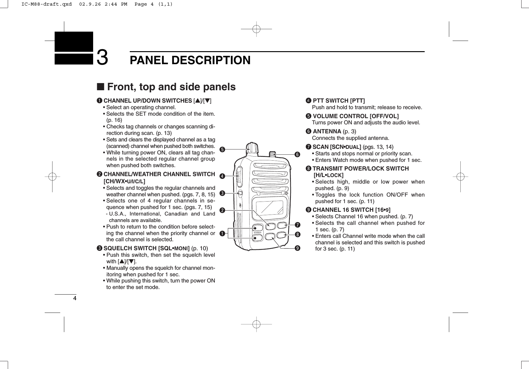 43PANEL DESCRIPTIONqCHANNEL UP/DOWN SWITCHES [Y]/[Z]•Select an operating channel.•Selects the SET mode condition of the item.(p. 16)• Checks tag channels or changes scanning di-rection during scan. (p. 13)•Sets and clears the displayed channel as a tag(scanned) channel when pushed both switches.• While turning power ON, clears all tag chan-nels in the selected regular channel groupwhen pushed both switches.wCHANNEL/WEATHER CHANNEL SWITCH[CH/WX•U/I/C/L]•Selects and toggles the regular channels andweather channel when pushed. (pgs. 7, 8, 15)•Selects one of 4 regular channels in se-quence when pushed for 1 sec. (pgs. 7, 15)- U.S.A., International, Canadian and Landchannels are available.•Push to return to the condition before select-ing the channel when the priority channel orthe call channel is selected.eSQUELCH SWITCH [SQL•MONI] (p. 10)•Push this switch, then set the squelch levelwith [Y]/[Z].• Manually opens the squelch for channel mon-itoring when pushed for 1 sec.•While pushing this switch, turn the power ONto enter the set mode.r0 PTT SWITCH [PTT]Push and hold to transmit; release to receive.tVOLUME CONTROL [OFF/VOL]Turns power ON and adjusts the audio level.yANTENNA (p. 3)Connects the supplied antenna.uSCAN [SCN•DUAL] (pgs. 13, 14)•Starts and stops normal or priority scan.•Enters Watch mode when pushed for 1 sec.iTRANSMIT POWER/LOCK SWITCH[H/L•LOCK]•Selects high, middle or low power whenpushed. (p. 9)•Toggles the lock function ON/OFF whenpushed for 1 sec. (p. 11)oCHANNEL 16 SWITCH [16•9]•Selects Channel 16 when pushed. (p. 7)•Selects the call channel when pushed for1 sec. (p. 7)•Enters call Channel write mode when the callchannel is selected and this switch is pushedfor 3 sec. (p. 11)quiwertyo■Front, top and side panelsIC-M88-draft.qxd  02.9.26 2:44 PM  Page 4 (1,1)