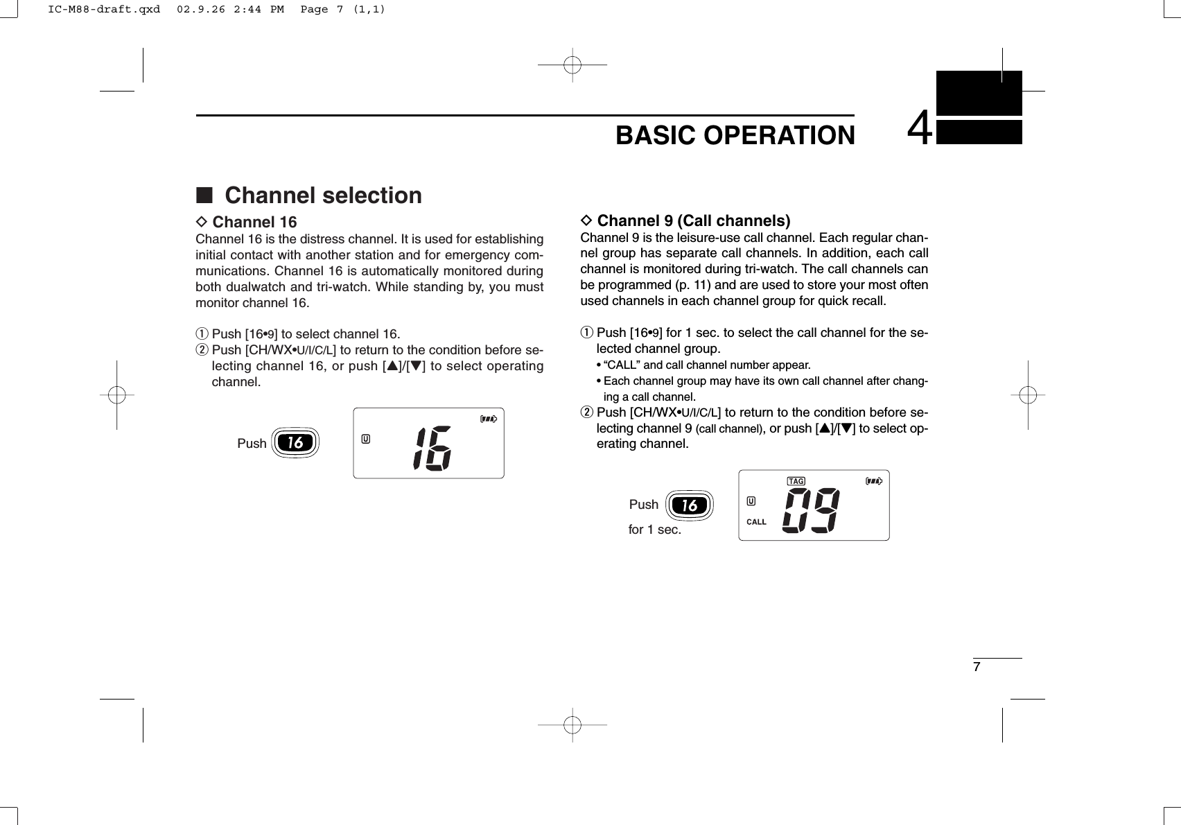 74BASIC OPERATIONDChannel 9 (Call channels)Channel 9 is the leisure-use call channel. Each regular chan-nel group has separate call channels. In addition, each callchannel is monitored during tri-watch. The call channels canbe programmed (p. 11) and are used to store your most oftenused channels in each channel group for quick recall.qPush [16•9] for 1 sec. to select the call channel for the se-lected channel group.•“CALL” and call channel number appear. •Each channel group may have its own call channel after chang-ing a call channel.wPush [CH/WX•U/I/C/L] to return to the condition before se-lecting channel 9 (call channel), or push [Y]/[Z] to select op-erating channel.■Channel selectionDChannel 16Channel 16 is the distress channel. It is used for establishinginitial contact with another station and for emergency com-munications. Channel 16 is automatically monitored duringboth dualwatch and tri-watch. While standing by, you mustmonitor channel 16.qPush [16•9] to select channel 16.wPush [CH/WX•U/I/C/L] to return to the condition before se-lecting channel 16, or push [Y]/[Z] to select operatingchannel.PushPushfor 1 sec.IC-M88-draft.qxd  02.9.26 2:44 PM  Page 7 (1,1)