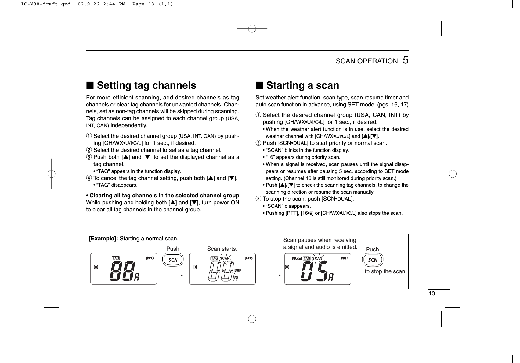 135SCAN OPERATION■Setting tag channelsFor more efficient scanning, add desired channels as tagchannels or clear tag channels for unwanted channels. Chan-nels, set as non-tag channels will be skipped during scanning.Tag channels can be assigned to each channel group (USA,INT, CAN) independently.qSelect the desired channel group (USA, INT, CAN) by push-ing [CH/WX•U/I/C/L] for 1 sec., if desired.wSelect the desired channel to set as a tag channel.ePush both [Y] and [Z] to set the displayed channel as atag channel.•“TAG” appears in the function display.rTo cancel the tag channel setting, push both [Y] and [Z].•“TAG” disappears.• Clearing all tag channels in the selected channel groupWhile pushing and holding both [Y] and [Z], turn power ONto clear all tag channels in the channel group.■Starting a scanSet weather alert function, scan type, scan resume timer andauto scan function in advance, using SET mode. (pgs. 16, 17)qSelect the desired channel group (USA, CAN, INT) bypushing [CH/WX•U/I/C/L] for 1 sec., if desired.•When the weather alert function is in use, select the desiredweather channel with [CH/WX•U/I/C/L] and [Y]/[Z].wPush [SCN•DUAL] to start priority or normal scan.•“SCAN” blinks in the function display.•“16” appears during priority scan.•When a signal is received, scan pauses until the signal disap-pears or resumes after pausing 5 sec. according to SET modesetting. (Channel 16 is still monitored during priority scan.)•Push [Y]/[Z] to check the scanning tag channels, to change thescanning direction or resume the scan manually.eTo stop the scan, push [SCN•DUAL].•“SCAN” disappears.•Pushing [PTT], [16•9] or [CH/WX•U/I/C/L] also stops the scan.Push Scan starts.Scan pauses when receiving a signal and audio is emitted. Pushto stop the scan.[Example]: Starting a normal scan.IC-M88-draft.qxd  02.9.26 2:44 PM  Page 13 (1,1)