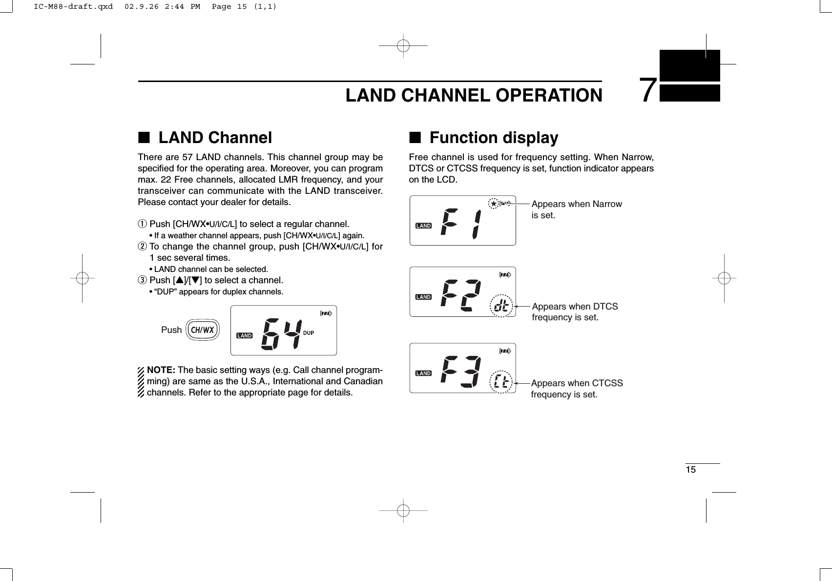 157LAND CHANNEL OPERATION■LAND ChannelThere are 57 LAND channels. This channel group may bespeciﬁed for the operating area. Moreover, you can programmax. 22 Free channels, allocated LMR frequency, and yourtransceiver can communicate with the LAND transceiver.Please contact your dealer for details.qPush [CH/WX•U/I/C/L] to select a regular channel.•If a weather channel appears, push [CH/WX•U/I/C/L] again.wTo change the channel group, push [CH/WX•U/I/C/L] for1 sec several times.•LAND channel can be selected.ePush [Y]/[Z] to select a channel.•“DUP” appears for duplex channels.NOTE: The basic setting ways (e.g. Call channel program-ming) are same as the U.S.A., International and Canadianchannels. Refer to the appropriate page for details.■Function displayFree channel is used for frequency setting. When Narrow,DTCS or CTCSS frequency is set, function indicator appearson the LCD.PushAppears when DTCSfrequency is set.Appears when CTCSSfrequency is set.Appears when Narrowis set.IC-M88-draft.qxd  02.9.26 2:44 PM  Page 15 (1,1)