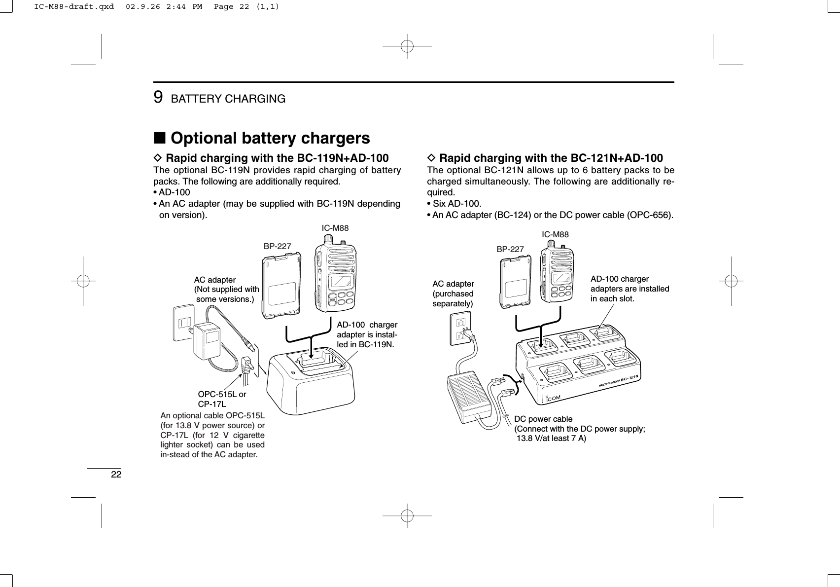 22DRapid charging with the BC-121N+AD-100The optional BC-121N allows up to 6 battery packs to becharged simultaneously. The following are additionally re-quired.• Six AD-100.• An AC adapter (BC-124) or the DC power cable (OPC-656).MULTI-CHARGERDC power cable(Connect with the DC power supply;  13.8 V/at least 7 A)AC adapter(purchasedseparately)AD-100 chargeradapters are installedin each slot.BP-227IC-M88■Optional battery chargersDRapid charging with the BC-119N+AD-100The optional BC-119N provides rapid charging of batterypacks. The following are additionally required.• AD-100• An AC adapter (may be supplied with BC-119N dependingon version).AC adapter(Not supplied with  some versions.)OPC-515L orCP-17LAD-100 charger adapter is instal-led in BC-119N.BP-227IC-M88An optional cable OPC-515L (for 13.8 V power source) or CP-17L (for 12 V cigarette lighter socket) can be used in-stead of the AC adapter.9BATTERY CHARGINGIC-M88-draft.qxd  02.9.26 2:44 PM  Page 22 (1,1)