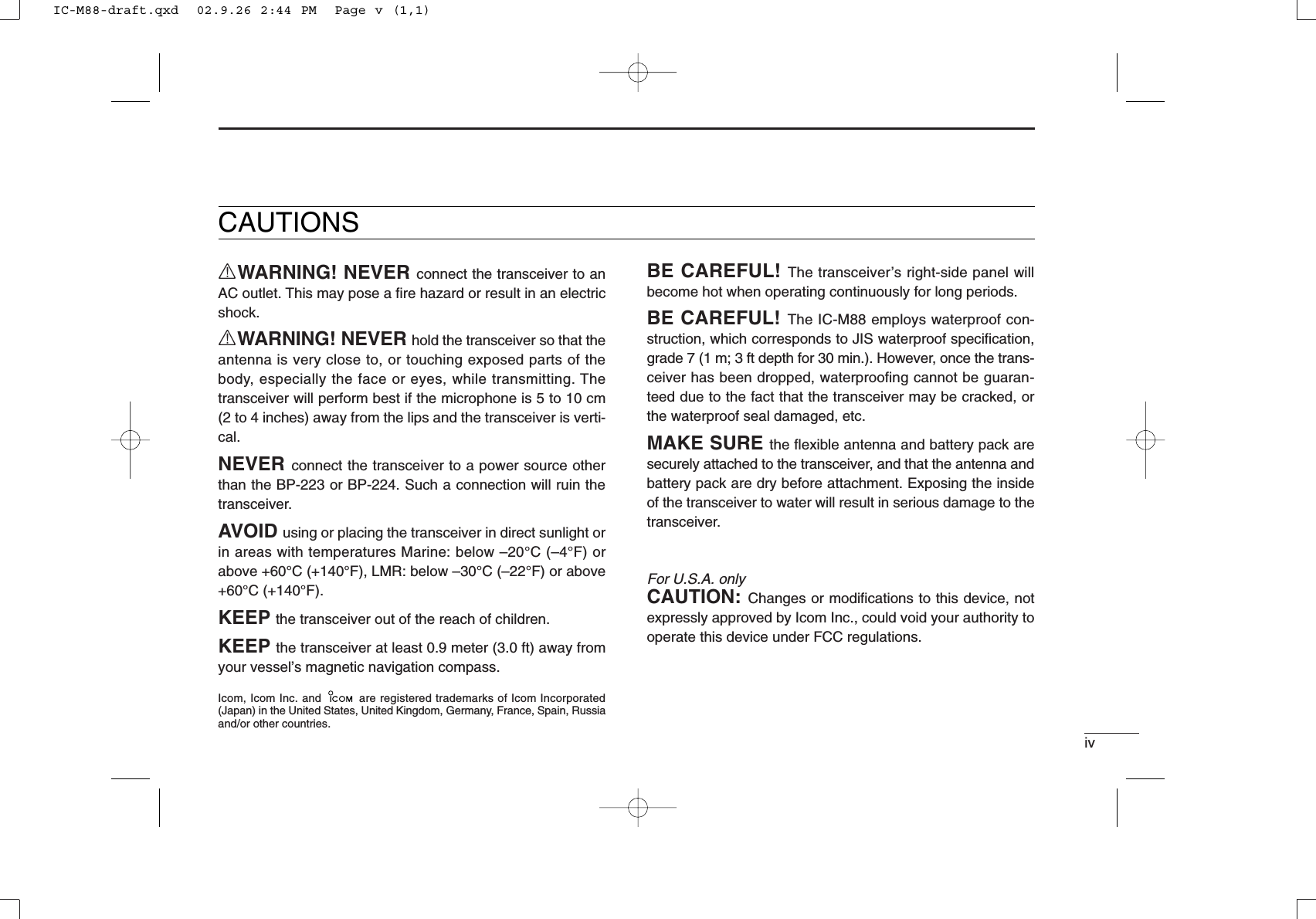 CAUTIONSRWARNING! NEVER connect the transceiver to anAC outlet. This may pose a ﬁre hazard or result in an electricshock.RWARNING! NEVER hold the transceiver so that theantenna is very close to, or touching exposed parts of thebody, especially the face or eyes, while transmitting. Thetransceiver will perform best if the microphone is 5 to 10 cm(2 to 4 inches) away from the lips and the transceiver is verti-cal.NEVER connect the transceiver to a power source otherthan the BP-223 or BP-224. Such a connection will ruin thetransceiver.AVOID using or placing the transceiver in direct sunlight orin areas with temperatures Marine: below –20°C (–4°F) orabove +60°C (+140°F), LMR: below –30°C (–22°F) or above+60°C (+140°F).KEEP the transceiver out of the reach of children.KEEP the transceiver at least 0.9 meter (3.0 ft) away fromyour vessel’s magnetic navigation compass.ivBE CAREFUL! The transceiver’s right-side panel willbecome hot when operating continuously for long periods.BE CAREFUL! The IC-M88 employs waterproof con-struction, which corresponds to JIS waterproof speciﬁcation,grade 7 (1 m; 3 ft depth for 30 min.). However, once the trans-ceiver has been dropped, waterproofing cannot be guaran-teed due to the fact that the transceiver may be cracked, orthe waterproof seal damaged, etc.MAKE SURE the ﬂexible antenna and battery pack aresecurely attached to the transceiver, and that the antenna andbattery pack are dry before attachment. Exposing the insideof the transceiver to water will result in serious damage to thetransceiver.For U.S.A. onlyCAUTION: Changes or modiﬁcations to this device, notexpressly approved by Icom Inc., could void your authority tooperate this device under FCC regulations.Icom, Icom Inc. and  are registered trademarks of Icom Incorporated(Japan) in the United States, United Kingdom, Germany, France, Spain, Russiaand/or other countries.IC-M88-draft.qxd  02.9.26 2:44 PM  Page v (1,1)