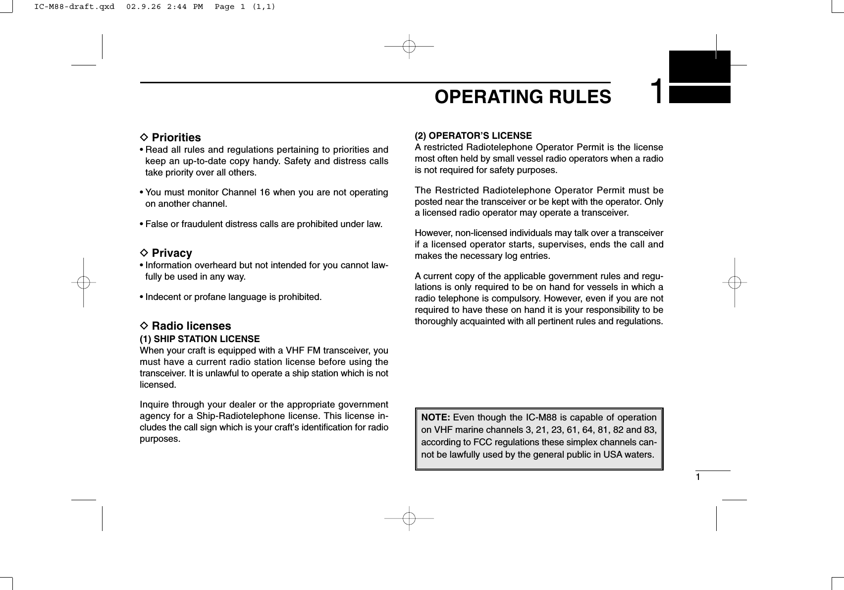 11OPERATING RULESDPriorities• Read all rules and regulations pertaining to priorities andkeep an up-to-date copy handy. Safety and distress callstake priority over all others.• You must monitor Channel 16 when you are not operatingon another channel.• False or fraudulent distress calls are prohibited under law.DPrivacy• Information overheard but not intended for you cannot law-fully be used in any way.• Indecent or profane language is prohibited.DRadio licenses(1) SHIP STATION LICENSEWhen your craft is equipped with a VHF FM transceiver, youmust have a current radio station license before using thetransceiver. It is unlawful to operate a ship station which is notlicensed.Inquire through your dealer or the appropriate governmentagency for a Ship-Radiotelephone license. This license in-cludes the call sign which is your craft’s identiﬁcation for radiopurposes.(2) OPERATOR’S LICENSEA restricted Radiotelephone Operator Permit is the licensemost often held by small vessel radio operators when a radiois not required for safety purposes.The Restricted Radiotelephone Operator Permit must beposted near the transceiver or be kept with the operator. Onlya licensed radio operator may operate a transceiver.However, non-licensed individuals may talk over a transceiverif a licensed operator starts, supervises, ends the call andmakes the necessary log entries.A current copy of the applicable government rules and regu-lations is only required to be on hand for vessels in which aradio telephone is compulsory. However, even if you are notrequired to have these on hand it is your responsibility to bethoroughly acquainted with all pertinent rules and regulations.NOTE: Even though the IC-M88 is capable of operationon VHF marine channels 3, 21, 23, 61, 64, 81, 82 and 83,according to FCC regulations these simplex channels can-not be lawfully used by the general public in USA waters.IC-M88-draft.qxd  02.9.26 2:44 PM  Page 1 (1,1)