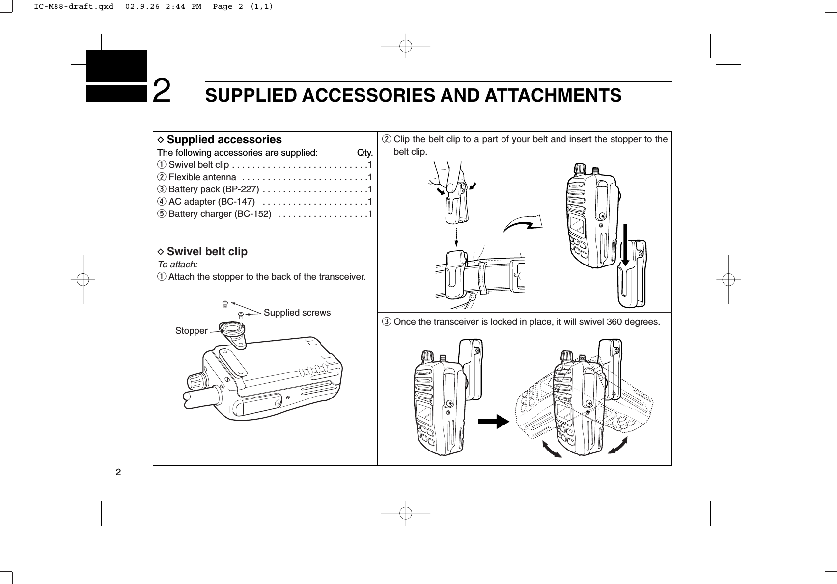 22SUPPLIED ACCESSORIES AND ATTACHMENTSDSupplied accessoriesThe following accessories are supplied: Qty.qSwivel belt clip . . . . . . . . . . . . . . . . . . . . . . . . . . .1wFlexible antenna  . . . . . . . . . . . . . . . . . . . . . . . . .1eBattery pack (BP-227) . . . . . . . . . . . . . . . . . . . . .1rAC adapter (BC-147)  . . . . . . . . . . . . . . . . . . . . .1tBattery charger (BC-152)  . . . . . . . . . . . . . . . . . .1DSwivel belt clipTo attach:qAttach the stopper to the back of the transceiver.wClip the belt clip to a part of your belt and insert the stopper to thebelt clip.eOnce the transceiver is locked in place, it will swivel 360 degrees.Supplied screwsStopperIC-M88-draft.qxd  02.9.26 2:44 PM  Page 2 (1,1)