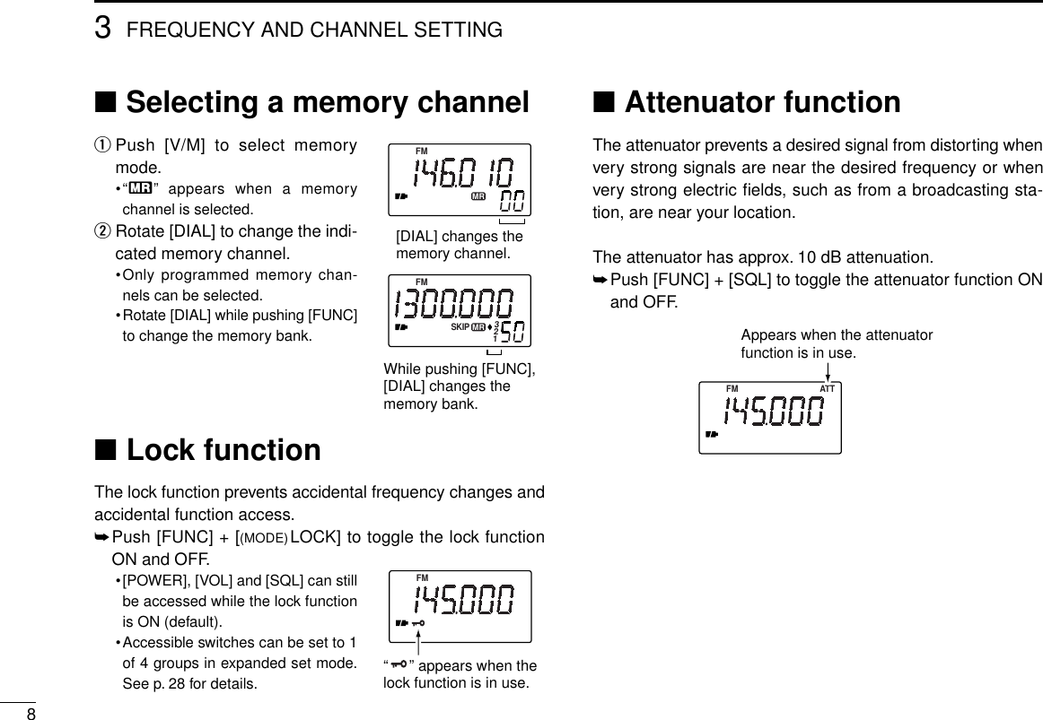 83FREQUENCY AND CHANNEL SETTING■Selecting a memory channelqPush [V/M] to select memorymode.•“X” appears when a memorychannel is selected.wRotate [DIAL] to change the indi-cated memory channel.•Only programmed memory chan-nels can be selected.•Rotate [DIAL] while pushing [FUNC]to change the memory bank.■Lock functionThe lock function prevents accidental frequency changes andaccidental function access.➥Push [FUNC] + [(MODE)LOCK] to toggle the lock functionON and OFF.•[POWER], [VOL] and [SQL] can stillbe accessed while the lock functionis ON (default).•Accessible switches can be set to 1of 4 groups in expanded set mode.See p. 28 for details.■Attenuator functionThe attenuator prevents a desired signal from distorting whenvery strong signals are near the desired frequency or whenvery strong electric ﬁelds, such as from a broadcasting sta-tion, are near your location.The attenuator has approx. 10 dB attenuation.➥Push [FUNC] + [SQL] to toggle the attenuator function ONand OFF.FMMRSKIPFMMR132[DIAL] changes thememory channel.While pushing [FUNC],[DIAL] changes the memory bank.FM ATTAppears when the attenuator function is in use.FM“     ” appears when thelock function is in use.